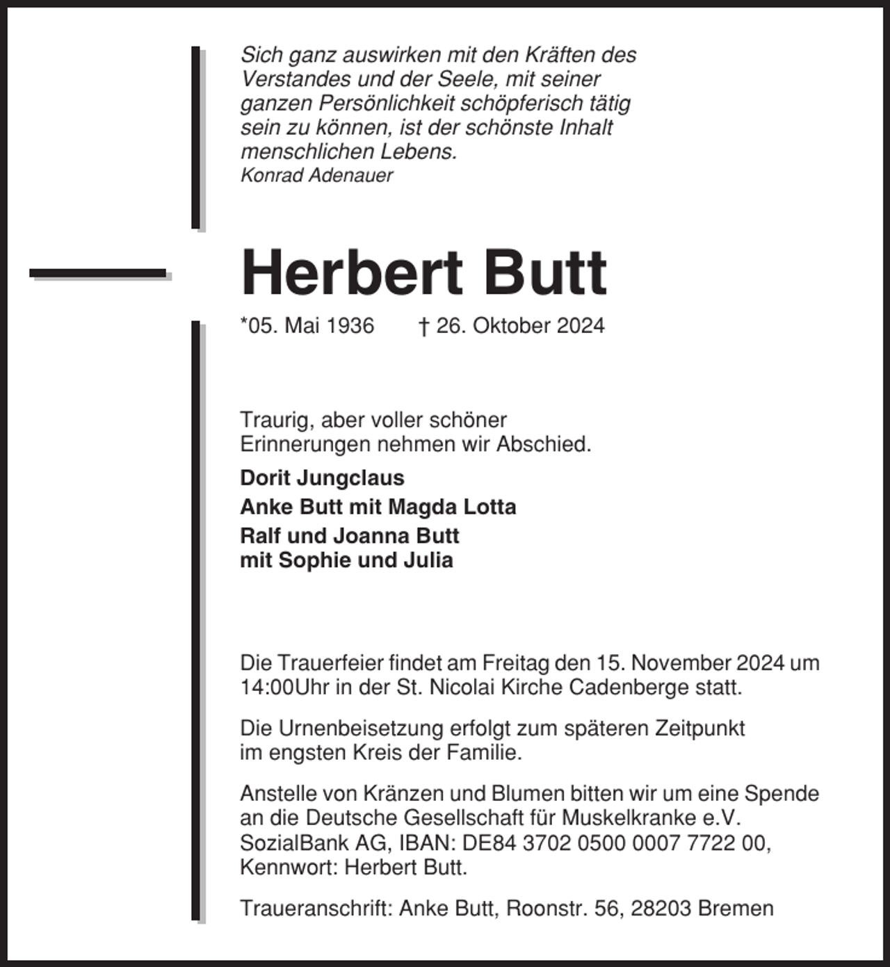 <p>Sich ganz auswirken mit den Kräften des<br />Verstandes und der Seele, mit seiner<br />ganzen Persönlichkeit schöpferisch tätig<br />sein zu können, ist der schönste Inhalt<br />menschlichen Lebens.<br />Konrad Adenauer</p><p>Herbert Butt<br />*05. Mai 1936</p><p>† 26. Oktober 2024</p><p>Traurig, aber voller schöner<br />Erinnerungen nehmen wir Abschied.<br />Dorit Jungclaus<br />Anke Butt mit Magda Lotta<br />Ralf und Joanna Butt<br />mit Sophie und Julia</p><p>Die Trauerfeier findet am Freitag den 15. November 2024 um<br />14:00Uhr in der St. Nicolai Kirche Cadenberge statt.<br />Die Urnenbeisetzung erfolgt zum späteren Zeitpunkt<br />im engsten Kreis der Familie.<br />Anstelle von Kränzen und Blumen bitten wir um eine Spende<br />an die Deutsche Gesellschaft für Muskelkranke e.V.<br />SozialBank AG, IBAN: DE84 3702 050722 00,<br />Kennwort: Herbert Butt.<br />Traueranschrift: Anke Butt, Roonstr. 56, 28203 Bremen</p>