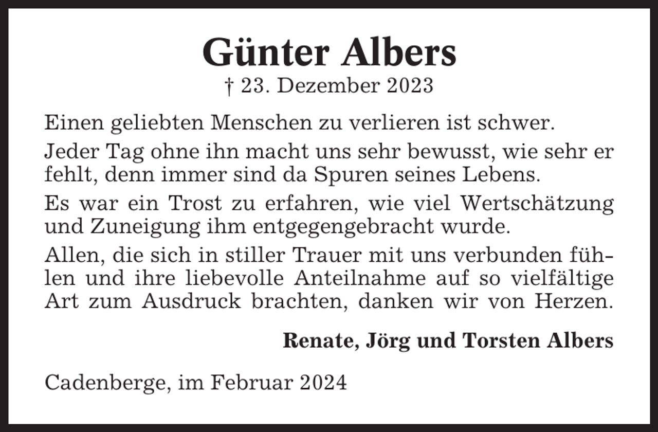 <p>Günter Albers<br />† 23. Dezember 2023<br />Einen geliebten Menschen zu verlieren ist schwer.<br />Jeder Tag ohne ihn macht uns sehr bewusst, wie sehr er<br />fehlt, denn immer sind da Spuren seines Lebens.<br />Es war ein Trost zu erfahren, wie viel Wertschätzung<br />und Zuneigung ihm entgegengebracht wurde.<br />Allen, die sich in stiller Trauer mit uns verbunden fühlen und ihre liebevolle Anteilnahme auf so vielfältige<br />Art zum Ausdruck brachten, danken wir von Herzen.<br />Renate, Jörg und Torsten Albers<br />Cadenberge, im Februar 2024</p>