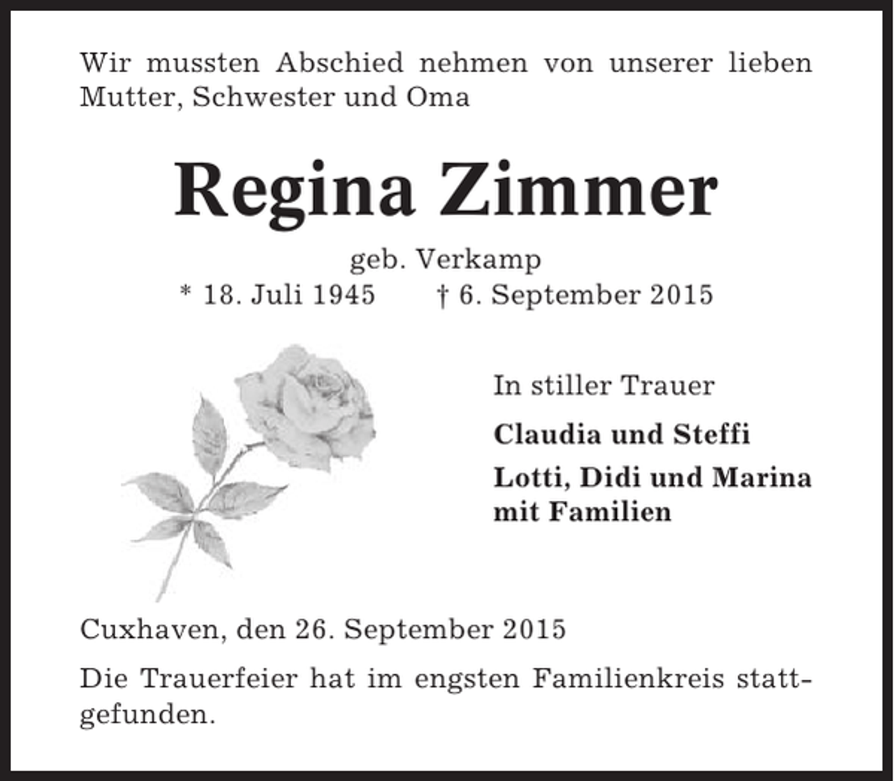 <p>Wir mussten Abschied nehmen von unserer lieben<br />Mutter, Schwester und Oma</p><p>Regina Zimmer<br />geb. Verkamp<br />* 18. Juli 1945<br />† 6. September 2015<br />In stiller Trauer<br />Claudia und Steffi<br />Lotti, Didi und Marina<br />mit Familien</p><p>Cuxhaven, den 26. September 2015<br />Die Trauerfeier hat im engsten Familienkreis stattgefunden.</p>
