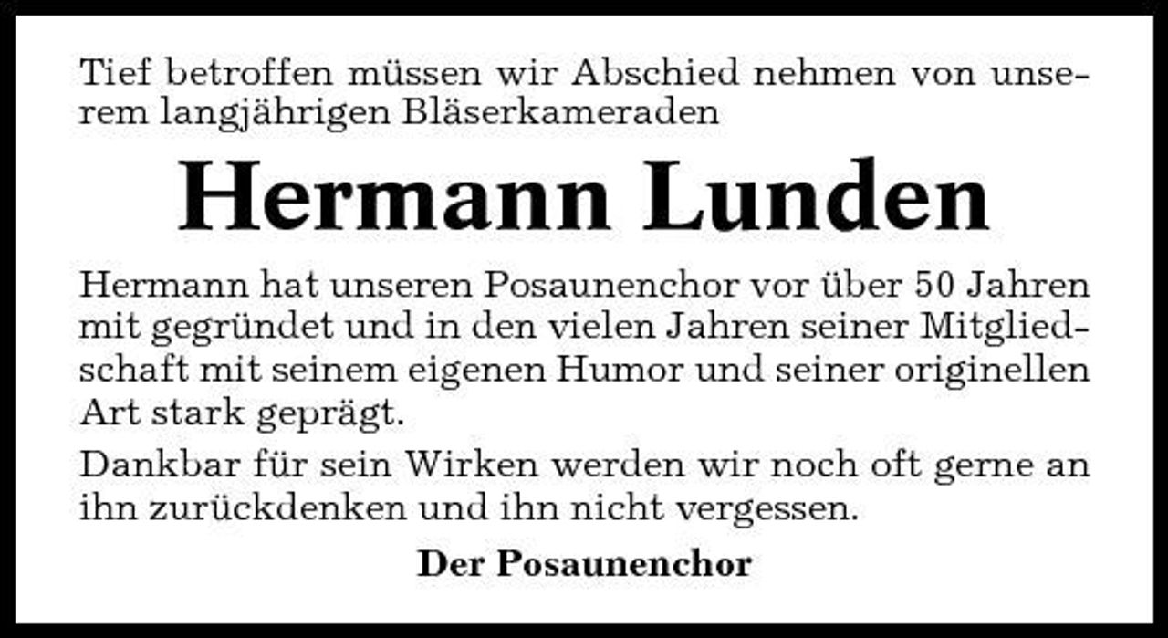 <p>Tief betroffen müssen wir Abschied nehmen von unserem langjährigen Bläserkameraden</p><p>Hermann Lunden<br />Hermann hat unseren Posaunenchor vor über 50 Jahren mit gegründet und in den vielen Jahren seiner Mitgliedschaft mit seinem eigenen Humor und seiner originellen Art stark geprägt. Dankbar für sein Wirken werden wir noch oft gerne an ihn zurückdenken und ihn nicht vergessen. Der Posaunenchor</p>