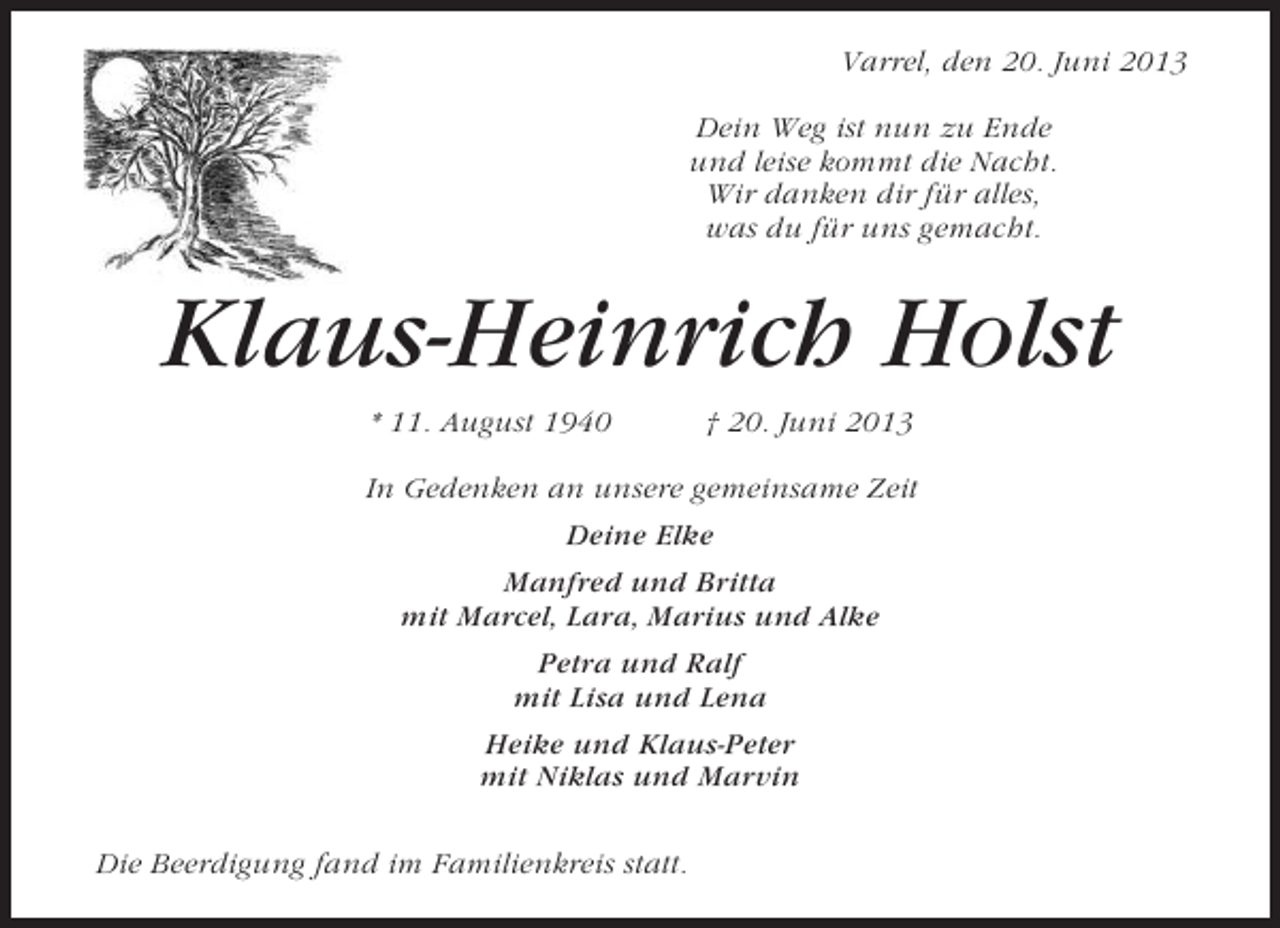 <p>Varrel, den 20. Juni 2013<br />Dein Weg ist nun zu Ende<br />und leise kommt die Nacht.<br />Wir danken dir für alles,<br />was du für uns gemacht.</p><p>Klaus-Heinrich Holst<br />* 11. August 1940</p><p>† 20. Juni 2013</p><p>In Gedenken an unsere gemeinsame Zeit<br />Deine Elke<br />Manfred und Britta<br />mit Marcel, Lara, Marius und Alke<br />Petra und Ralf<br />mit Lisa und Lena<br />Heike und Klaus-Peter<br />mit Niklas und Marvin<br />Die Beerdigung fand im Familienkreis statt.</p>