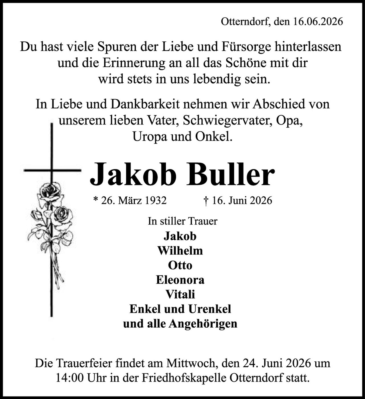 <p>Otterndorf, den 16.06.2026</p>

<p>Du hast viele Spuren der Liebe und Fürsorge hinterlassen und die Erinnerung an all das Schöne mit dir wird stets in uns lebendig sein.</p>

<p>In Liebe und Dankbarkeit nehmen wir Abschied von unserem lieben Vater, Schwiegervater, Opa, Uropa und Onkel.</p>

<p><strong>Jakob Buller</strong><br>
* 26. März 1932<br>
† 16. Juni 2026</p>

<p><strong>In stiller Trauer</strong><br>
Jakob<br>
Wilhelm<br>
Otto<br>
Eleonora<br>
Vitali<br>
Enkel und Urenkel<br>
und alle Angehörigen</p>

<p>Die Trauerfeier findet am Mittwoch, den 24. Juni 2026 um 14:00 Uhr in der Friedhofskapelle Otterndorf statt.</p>