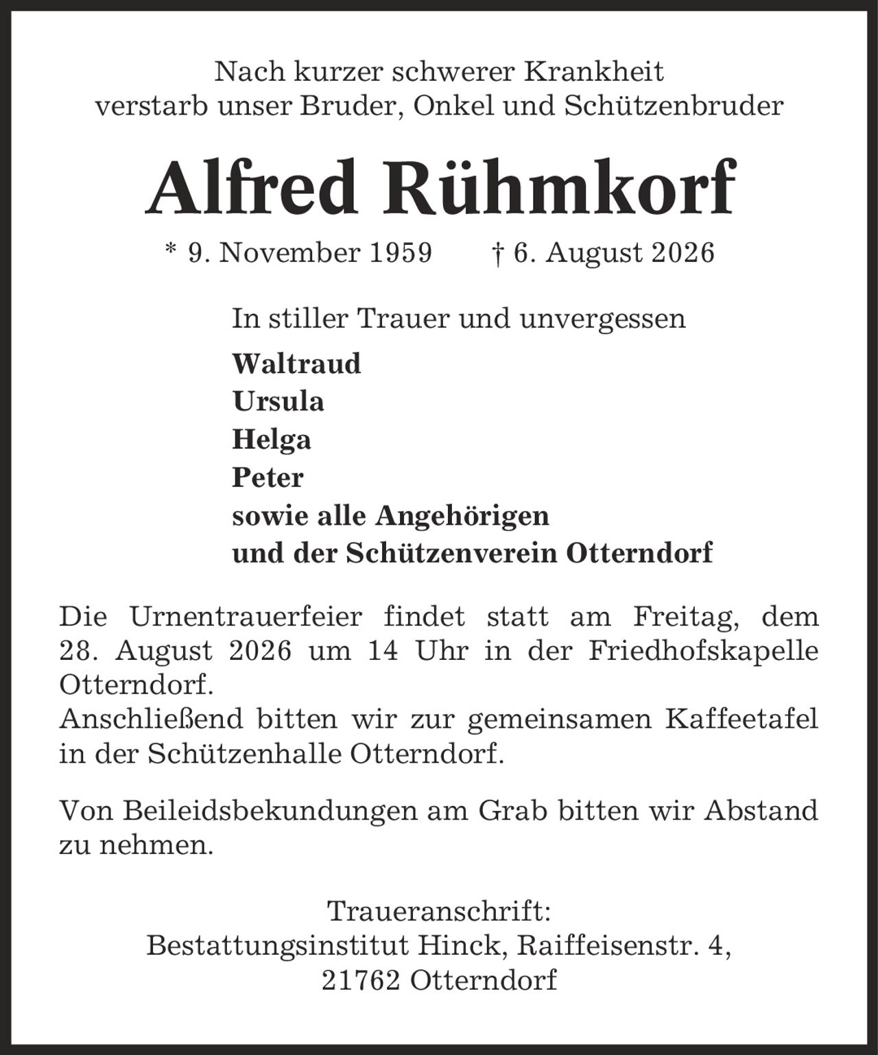 Nach kurzer schwerer Krankheit verstarb unser Bruder, Onkel und Schützenbruder Alfred Rühmkorf * 9. November 1959 | 6. August 2026 In stiller Trauer und unvergessen Waltraud Ursula Helga Peter sowie alle Angehörigen und der Schützenverein Otterndorf Die Urnentrauerfeier findet statt am Freitag, dem 28. August 2026 um 14 Uhr in der Friedhofskapelle Otterndorf. Anschließend bitten wir zur gemeinsamen Kaffeetafel in der Schützenhalle Otterndorf. Von Beileidsbekundungen am Grab bitten wir Abstand zu nehmen. Traueranschrift: Bestattungsinstitut Hinck, Raiffeisenstr. 4, 21762 Otterndorf