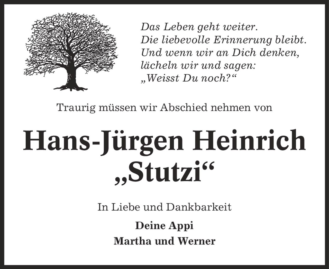 Das Leben geht weiter. Die liebevolle Erinnerung bleibt. Und wenn wir an Dich denken, lächeln wir und sagen: ,Weisst Du noch?' Traurig müssen wir Abschied nehmen von Hans-Jürgen Heinrich ,Stutzi' In Liebe und Dankbarkeit Deine Appi Martha und Werner
