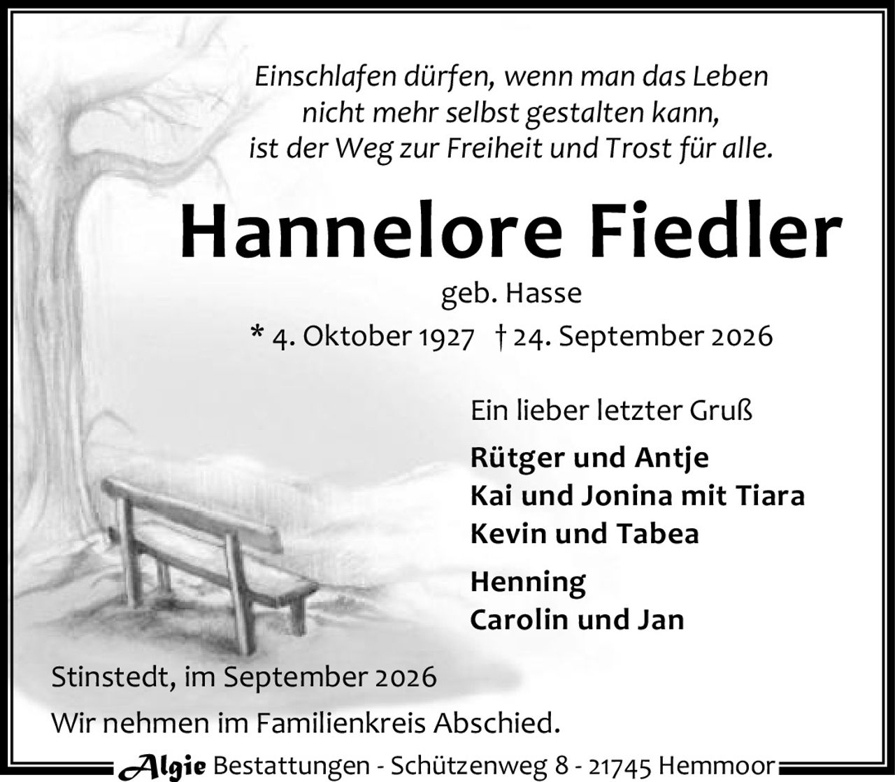 <p><i>Einschlafen dürfen, wenn man das Leben nicht mehr selbst gestalten kann, ist der Weg zur Freiheit und Trost für alle.</i></p>

<p><strong>Hannelore Fiedler</strong><br>
geb. Hasse<br>
* 4. Oktober 1927 † 24. September 2026</p>

<p>Ein lieber letzter Gruß</p>

<p><strong>Rütger und Antje</strong><br>
<strong>Kai und Jonina mit Tiara</strong><br>
<strong>Kevin und Tabea</strong><br>
<strong>Henning</strong><br>
<strong>Carolin und Jan</strong></p>

<p>Stinstedt, im September 2026<br>
Wir nehmen im Familienkreis Abschied.</p>

<p>Algie Bestattungen - Schützenweg 8 - 21745 Hemmoor</p>