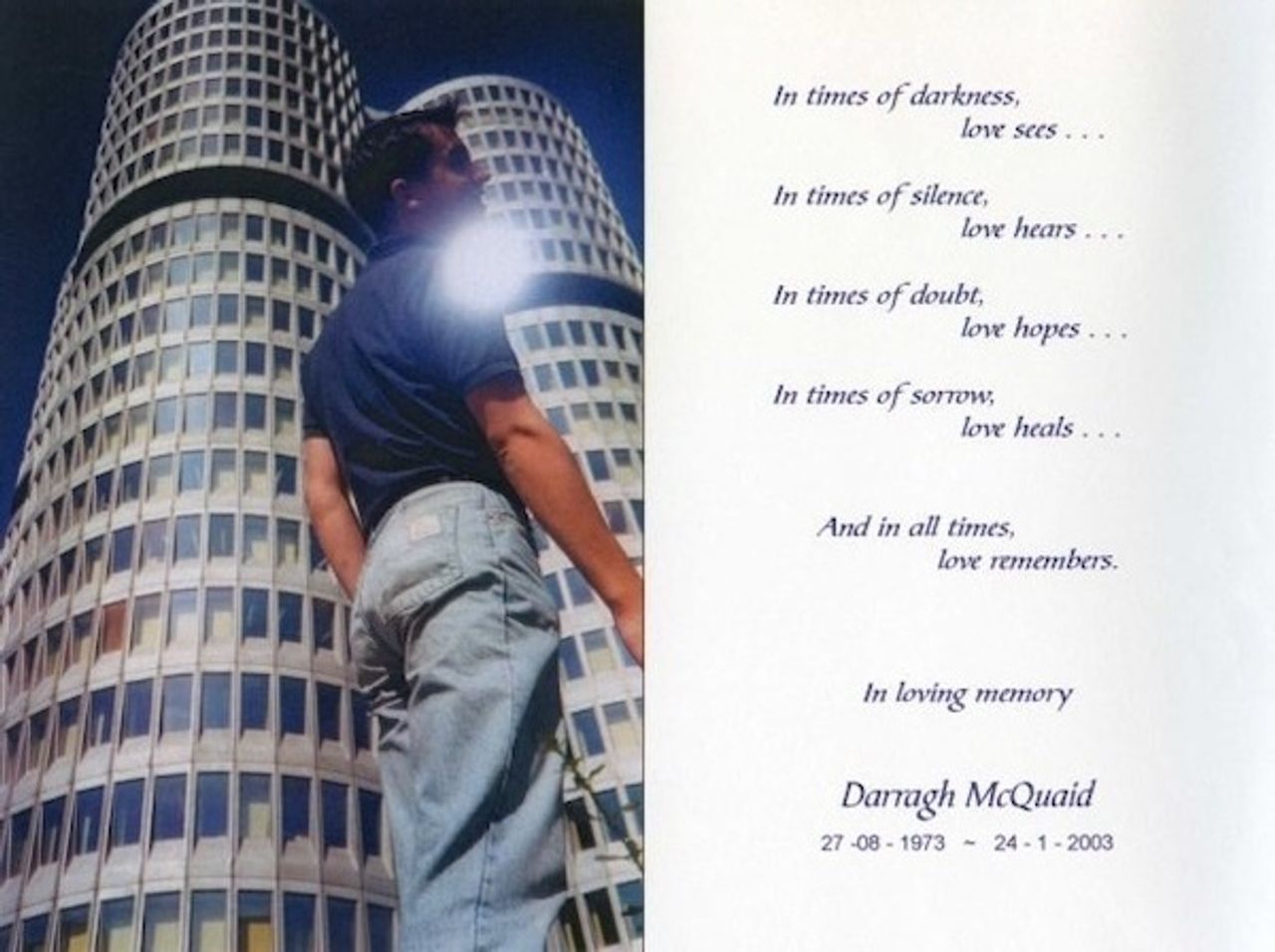 <p>McQUAID Darragh (Tenth Anniversary) - August 27, 1972 to January 24, 2003. Beloved son of Dene and Eithne McQuaid and brother to Eugene, Caroline and Tim. Very much loved and sadly missed by his wider family, friends and all those whose lives he blessed with his lovely friendship. Rest in your peace Darragh and thank you for the time you shared so wonderfully with us. The McQuaid family wish to thank all our family and friends for their love and support. May God bless you all.In times of darkness love see,<br />In times of silence love hears,<br />In times of doubt love hopes,<br />In times of sorrow love heals,<br />And in all times love remembers.</p>