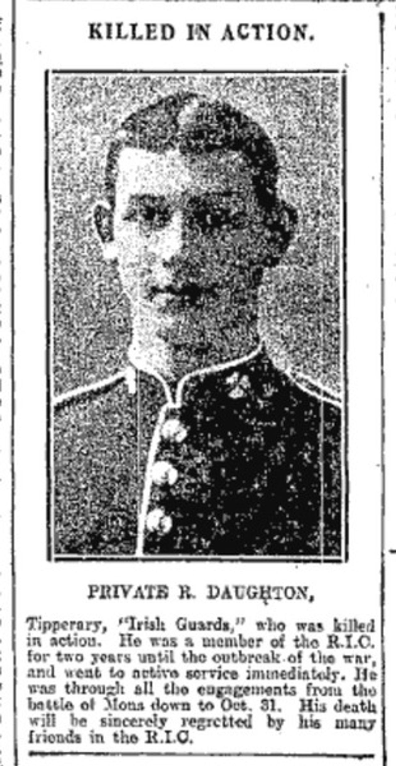 <p>DAUGHTON Private Richard, (Ballinunty, Co. Tipperary), 1st Battalion, Irish Guards. Killed in Action at Ypres, Belgium, October 31, 1914. Remembered with pride and sadness by his family on the One Hundredth Anniversary of his death.</p>