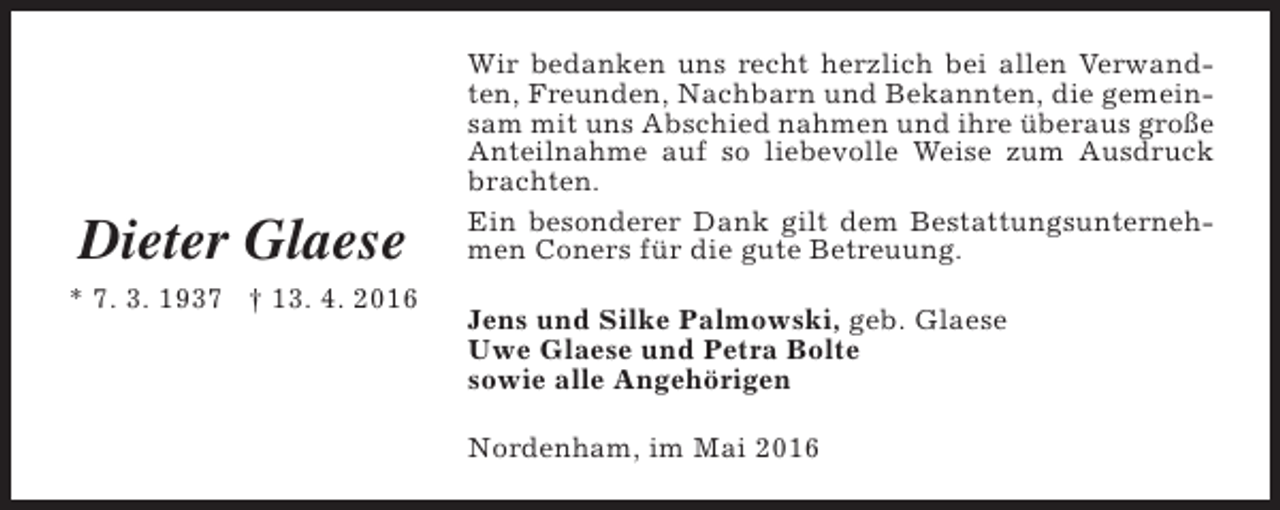 <p>Dieter Glaese<br />* 7. 3. 1937 † 13. 4. 2016</p><p>Wir bedanken uns recht herzlich bei allen Verwandten, Freunden, Nachbarn und Bekannten, die gemeinsam mit uns Abschied nahmen und ihre überaus große<br />Anteilnahme auf so liebevolle Weise zum Ausdruck<br />brachten.<br />Ein besonderer Dank gilt dem Bestattungsunternehmen Coners für die gute Betreuung.<br />Jens und Silke Palmowski, geb. Glaese<br />Uwe Glaese und Petra Bolte<br />sowie alle Angehörigen<br />Nordenham, im Mai 2016</p>