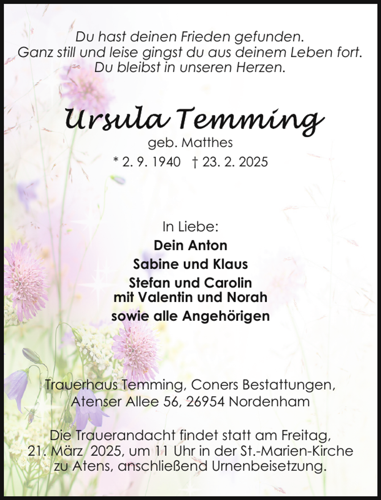 <p>Du hast deinen Frieden gefunden.<br />Ganz still und leise gingst du aus deinem Leben fort.<br />Du bleibst in unseren Herzen.</p>
<p>geb. Matthes<br />* 2. 9. 1940 † 23. 2. 2025</p>
<p>In Liebe:<br />Dein Anton<br />Sabine und Klaus<br />Stefan und Carolin<br />mit Valentin und Norah<br />sowie alle Angehörigen</p>
<p>Trauerhaus Temming, Coners Bestattungen,<br />Atenser Allee 56, 26954 Nordenham<br />Die Trauerandacht findet statt am Freitag,<br />21. März 2025, um 11 Uhr in der St.-Marien-Kirche<br />zu Atens, anschließend Urnenbeisetzung.</p>