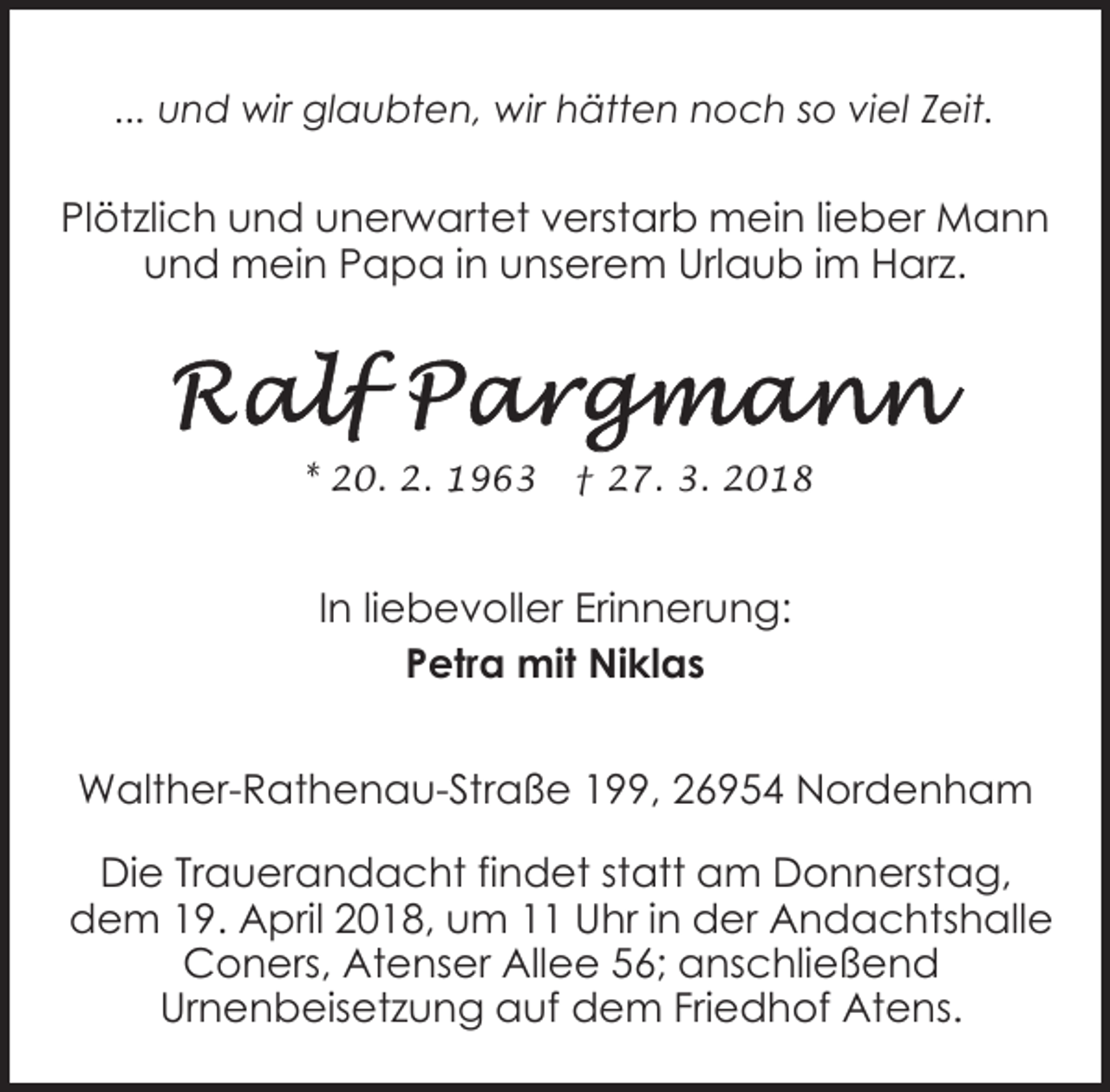 <p>... und wir glaubten, wir hätten noch so viel Zeit.</p><p>Plötzlich und unerwartet verstarb mein lieber Mann<br />und mein Papa in unserem Urlaub im Harz.</p><p>* 20. 2. 1963</p><p>† 27. 3. 2018</p><p>In liebevoller Erinnerung:<br />Petra mit Niklas<br />Walther-Rathenau-Straße 199, 26954 Nordenham<br />Die Trauerandacht findet statt am Donnerstag,<br />dem 19. April 2018, um 11 Uhr in der Andachtshalle<br />Coners, Atenser Allee 56; anschließend<br />Urnenbeisetzung auf dem Friedhof Atens.</p>