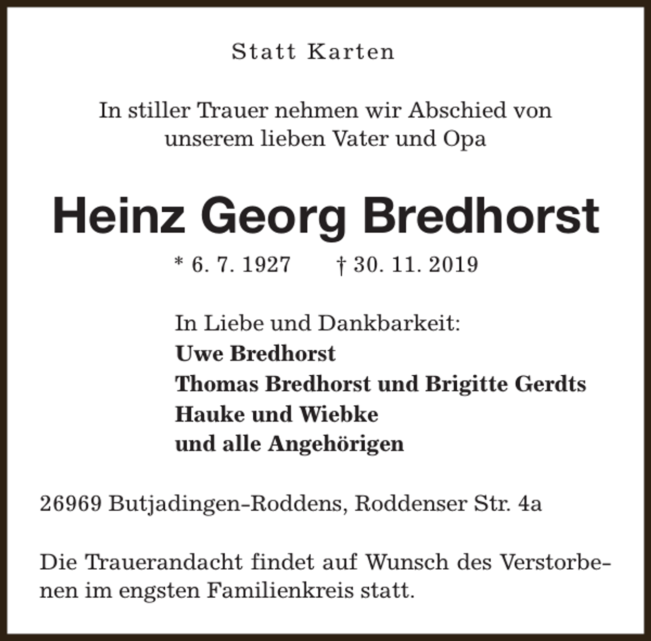 <p>S t a t t K a rt e n<br />In stiller Trauer nehmen wir Abschied von<br />unserem lieben Vater und Opa</p><p>Heinz Georg Bredhorst<br />* 6. 7. 1927</p><p>† 30. 11. 2019</p><p>In Liebe und Dankbarkeit:<br />Uwe Bredhorst<br />Thomas Bredhorst und Brigitte Gerdts<br />Hauke und Wiebke<br />und alle Angehörigen<br />26969 Butjadingen-Roddens, Roddenser Str. 4a<br />Die Trauerandacht findet auf Wunsch des Verstorbenen im engsten Familienkreis statt.</p>