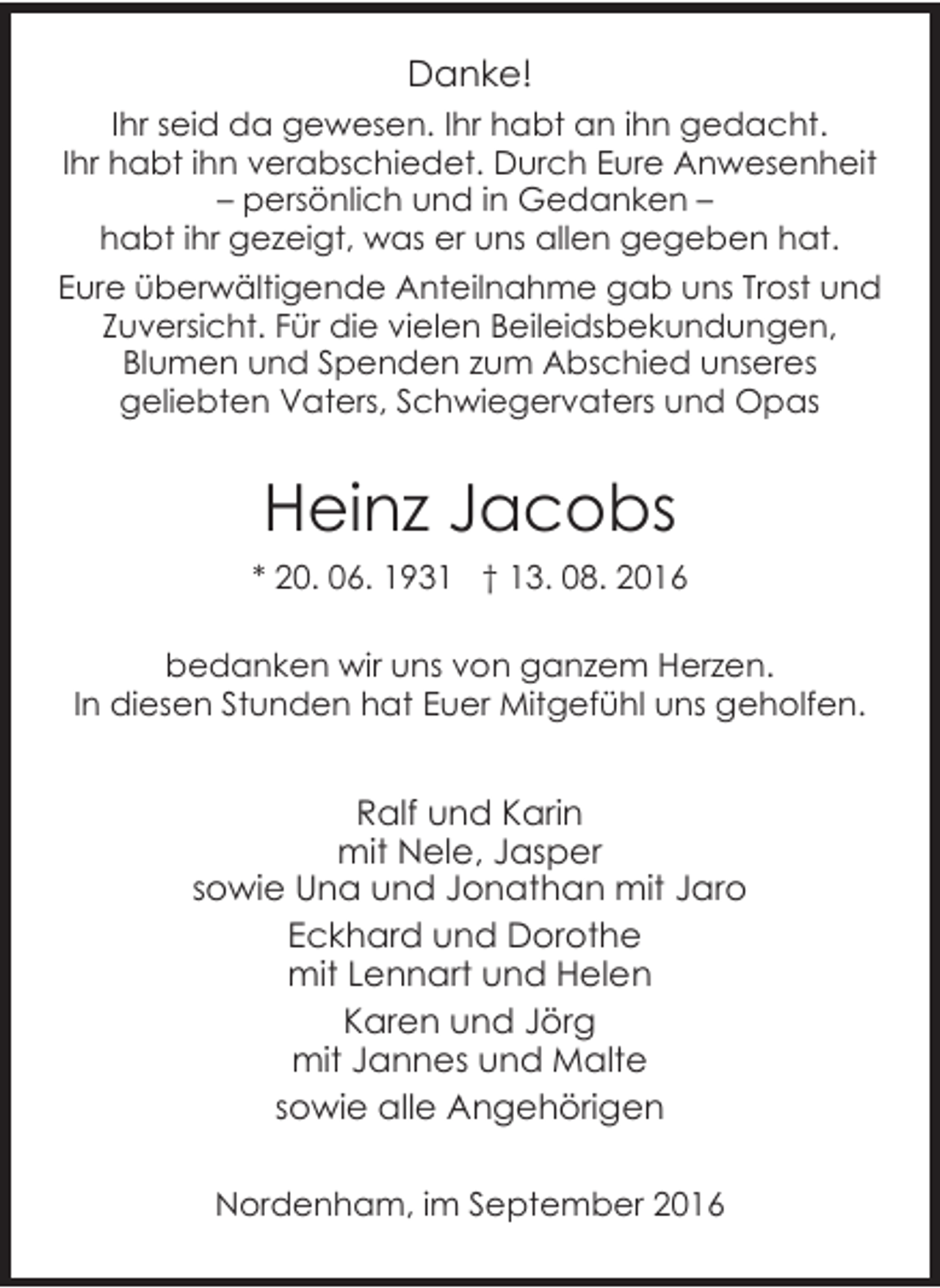 <p>Danke!<br />Ihr seid da gewesen. Ihr habt an ihn gedacht.<br />Ihr habt ihn verabschiedet. Durch Eure Anwesenheit<br />– persönlich und in Gedanken –<br />habt ihr gezeigt, was er uns allen gegeben hat.<br />Eure überwältigende Anteilnahme gab uns Trost und<br />Zuversicht. Für die vielen Beileidsbekundungen,<br />Blumen und Spenden zum Abschied unseres<br />geliebten Vaters, Schwiegervaters und Opas</p><p>Heinz Jacobs<br />* 20. 06. 1931 † 13. 08. 2016<br />bedanken wir uns von ganzem Herzen.<br />In diesen Stunden hat Euer Mitgefühl uns geholfen.</p><p>Ralf und Karin<br />mit Nele, Jasper<br />sowie Una und Jonathan mit Jaro<br />Eckhard und Dorothe<br />mit Lennart und Helen<br />Karen und Jörg<br />mit Jannes und Malte<br />sowie alle Angehörigen<br />Nordenham, im September 2016</p>