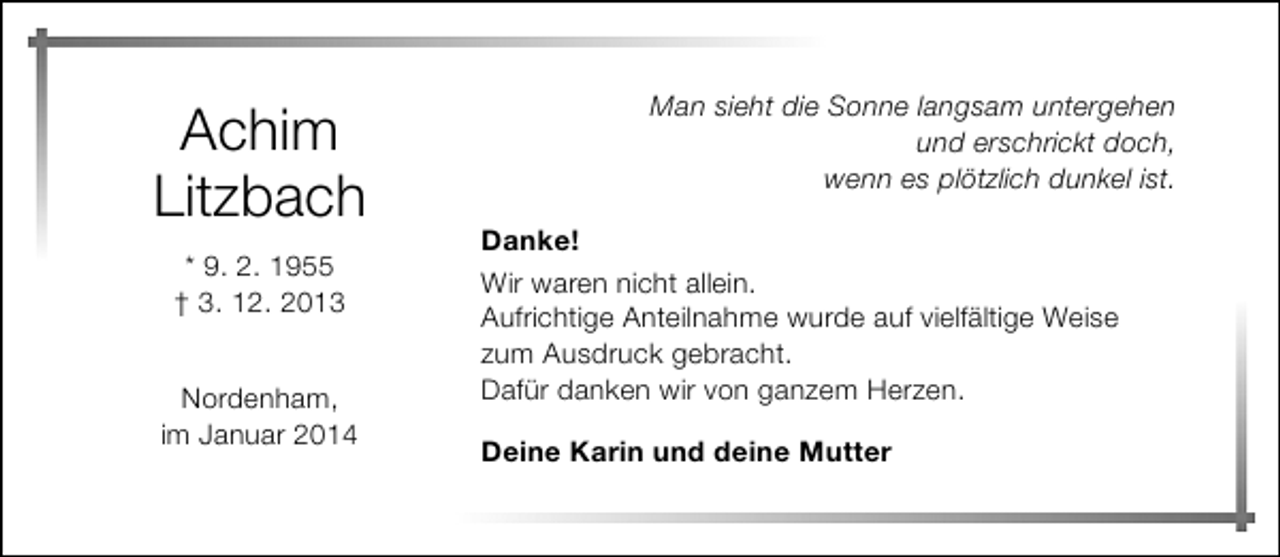 <p>Achim<br />Litzbach<br />* 9. 2. 1955<br />† 3. 12. 2013<br />Nordenham,<br />im Januar 2014</p><p>Man sieht die Sonne langsam untergehen<br />und erschrickt doch,<br />wenn es plötzlich dunkel ist.<br />Danke!<br />Wir waren nicht allein.<br />Aufrichtige Anteilnahme wurde auf vielfältige Weise<br />zum Ausdruck gebracht.<br />Dafür danken wir von ganzem Herzen.<br />Deine Karin und deine Mutter</p>
