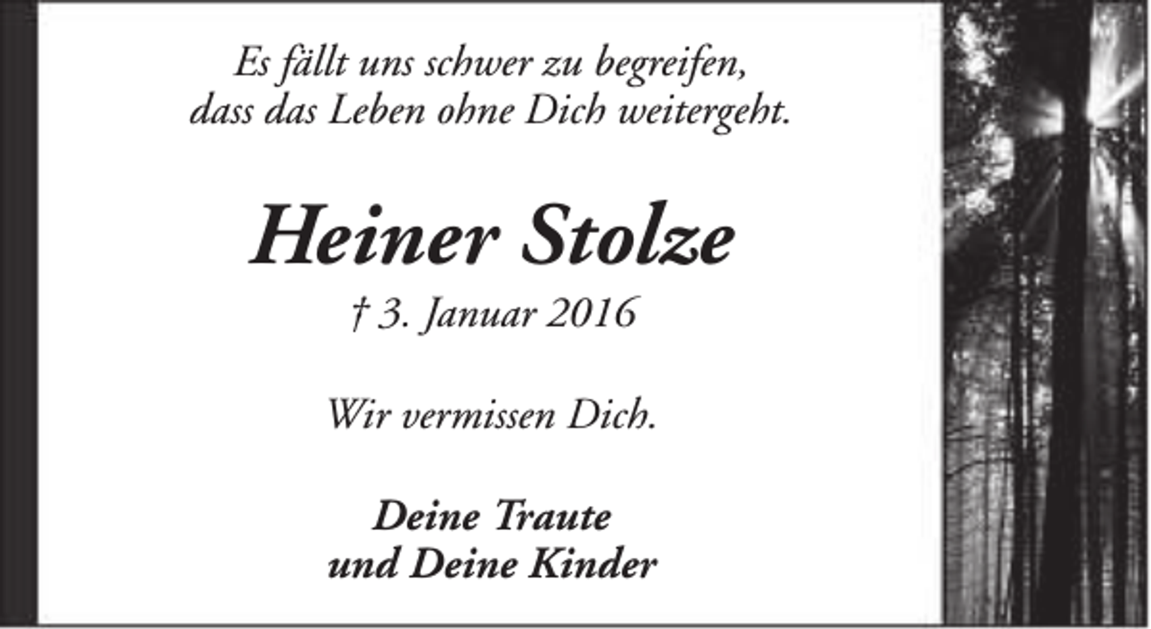 <p>Es fällt uns schwer zu begreifen,<br />dass das Leben ohne Dich weitergeht.</p><p>Heiner Stolze<br />† 3. Januar 2016</p><p>Wir vermissen Dich.<br />Deine Traute<br />und Deine Kinder</p>