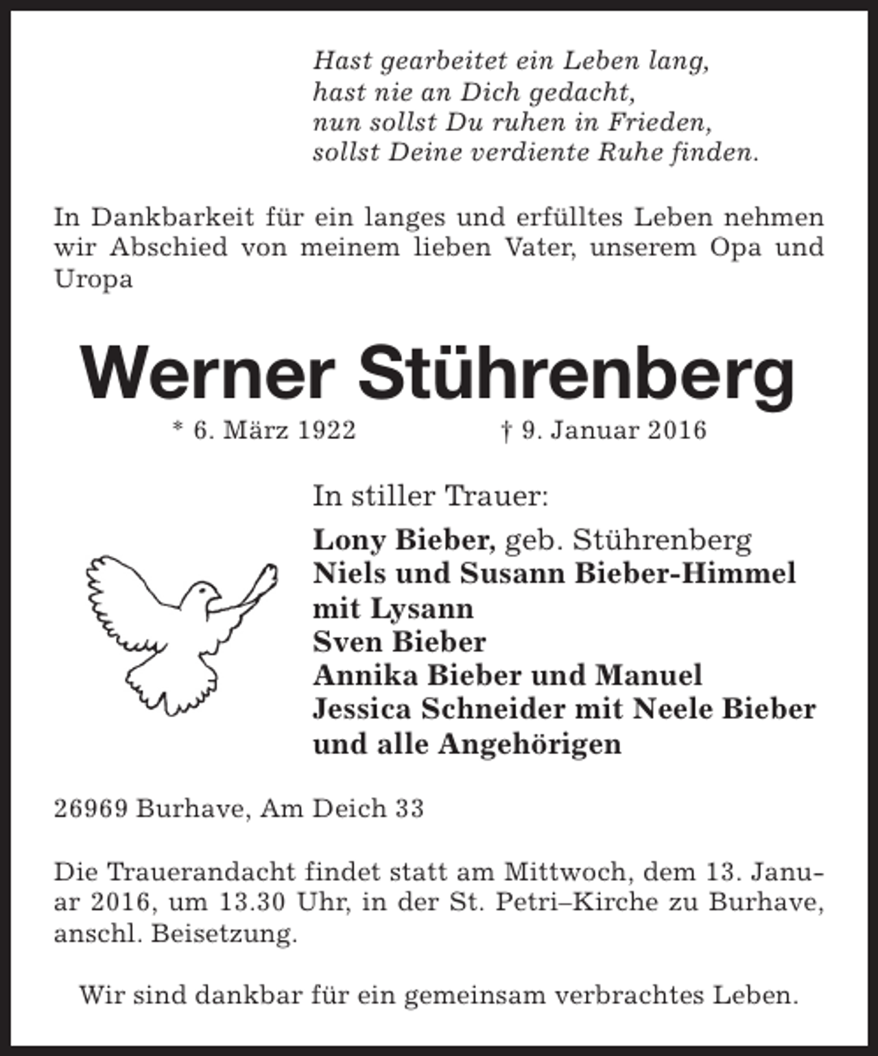 <p>Hast gearbeitet ein Leben lang,<br />hast nie an Dich gedacht,<br />nun sollst Du ruhen in Frieden,<br />sollst Deine verdiente Ruhe finden.<br />In Dankbarkeit für ein langes und erfülltes Leben nehmen<br />wir Abschied von meinem lieben Vater, unserem Opa und<br />Uropa</p><p>Werner Stührenberg<br />* 6. März 1922</p><p>† 9. Januar 2016</p><p>In stiller Trauer:<br />Lony Bieber, geb. Stührenberg<br />Niels und Susann Bieber-Himmel<br />mit Lysann<br />Sven Bieber<br />Annika Bieber und Manuel<br />Jessica Schneider mit Neele Bieber<br />und alle Angehörigen<br />26969 Burhave, Am Deich 33<br />Die Trauerandacht findet statt am Mittwoch, dem 13. Januar 2016, um 13.30 Uhr, in der St. Petri–Kirche zu Burhave,<br />anschl. Beisetzung.<br />Wir sind dankbar für ein gemeinsam verbrachtes Leben.</p>