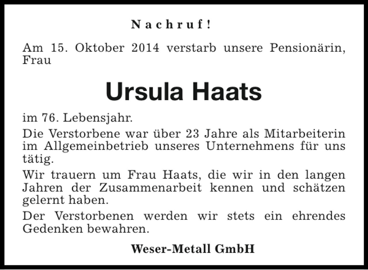 <p>Nachruf!<br />Am 15. Oktober 2014 verstarb unsere Pensionärin,<br />Frau</p><p>Ursula Haats<br />im 76. Lebensjahr.<br />Die Verstorbene war über 23 Jahre als Mitarbeiterin<br />im Allgemeinbetrieb unseres Unternehmens für uns<br />tätig.<br />Wir trauern um Frau Haats, die wir in den langen<br />Jahren der Zusammenarbeit kennen und schätzen<br />gelernt haben.<br />Der Verstorbenen werden wir stets ein ehrendes<br />Gedenken bewahren.<br />Weser-Metall GmbH</p>