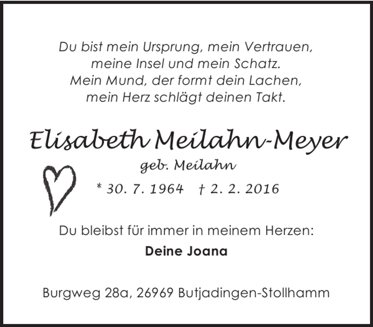 <p>Du bist mein Ursprung, mein Vertrauen,<br />meine Insel und mein Schatz.<br />Mein Mund, der formt dein Lachen,<br />mein Herz schlägt deinen Takt.</p><p>Elisabeth Meilahn-Meyer<br />geb. Meilahn<br />* 30. 7. 1964</p><p>† 2. 2. 2016</p><p>Du bleibst für immer in meinem Herzen:<br />Deine Joana<br />Burgweg 28a, 26969 Butjadingen-Stollhamm</p>