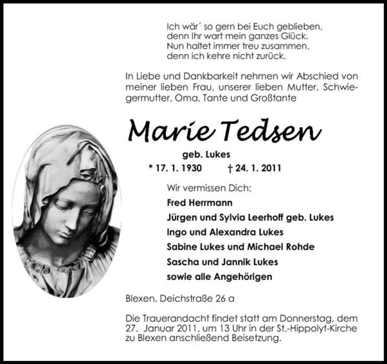 <p>Ich wär´ so gern bei Euch geblieben, denn Ihr wart mein ganzes Glück. Nun haltet immer treu zusammen, denn ich kehre nicht zurück.</p><p>In Liebe und Dankbarkeit nehmen wir Abschied von meiner lieben Frau, unserer lieben Mutter, Schwiegermutter, Oma, Tante und Großtante</p><p>Marie Tedsen<br />geb. Lukes * 17. 1. 1930 † 24. 1. 2011 Wir vermissen Dich: Fred Herrmann Jürgen und Sylvia Leerhoff geb. Lukes Ingo und Alexandra Lukes Sabine Lukes und Michael Rohde Sascha und Jannik Lukes sowie alle Angehörigen Blexen, Deichstraße 26 a Die Trauerandacht findet statt am Donnerstag, dem 27. Januar 2011, um 13 Uhr in der St.-Hippolyt-Kirche zu Blexen anschließend Beisetzung.</p>