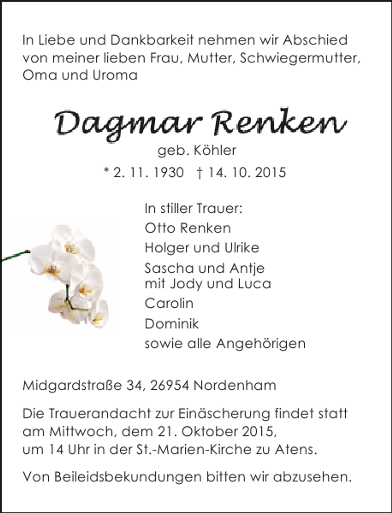 <p>In Liebe und Dankbarkeit nehmen wir Abschied<br />von meiner lieben Frau, Mutter, Schwiegermutter,<br />Oma und Uroma</p>
<p>geb. Köhler<br />* 2. 11. 1930 † 14. 10. 2015<br />In stiller Trauer:<br />Otto Renken<br />Holger und Ulrike<br />Sascha und Antje<br />mit Jody und Luca<br />Carolin<br />Dominik<br />sowie alle Angehörigen<br />Midgardstraße 34, 26954 Nordenham<br />Die Trauerandacht zur Einäscherung findet statt<br />am Mittwoch, dem 21. Oktober 2015,<br />um 14 Uhr in der St.-Marien-Kirche zu Atens.<br />Von Beileidsbekundungen bitten wir abzusehen.</p>