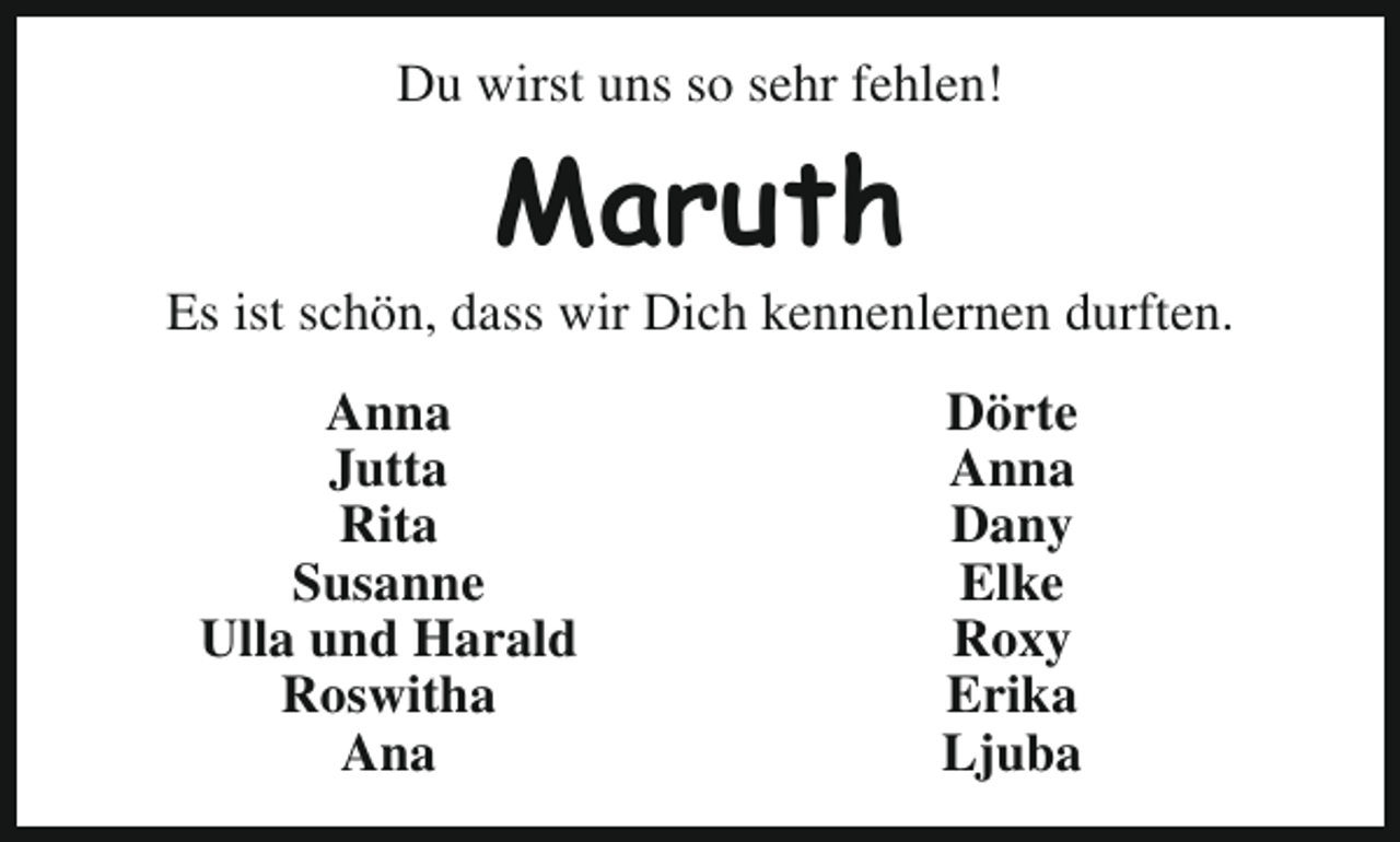 <p>Du wirst uns so sehr fehlen!</p><p>Maruth</p><p>Es ist schön, dass wir Dich kennenlernen durften.<br />Anna<br />Jutta<br />Rita<br />Susanne<br />Ulla und Harald<br />Roswitha<br />Ana</p><p>Dörte<br />Anna<br />Dany<br />Elke<br />Roxy<br />Erika<br />Ljuba</p>