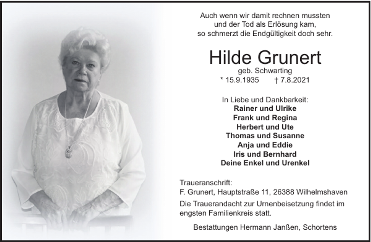 <p>Auch wenn wir damit rechnen mussten<br />und der Tod als Erlösung kam,<br />so schmerzt die Endgültigkeit doch sehr.</p><p>Hilde Grunert<br />geb. Schwarting<br />* 15.9.1935<br />† 7.8.2021<br />In Liebe und Dankbarkeit:<br />Rainer und Ulrike<br />Frank und Regina<br />Herbert und Ute<br />Thomas und Susanne<br />Anja und Eddie<br />Iris und Bernhard<br />Deine Enkel und Urenkel<br />Traueranschrift:<br />F. Grunert, Hauptstraße 11, 26388 Wilhelmshaven<br />Die Trauerandacht zur Urnenbeisetzung ﬁndet im<br />engsten Familienkreis statt.<br />Bestattungen Hermann Janßen, Schortens</p>