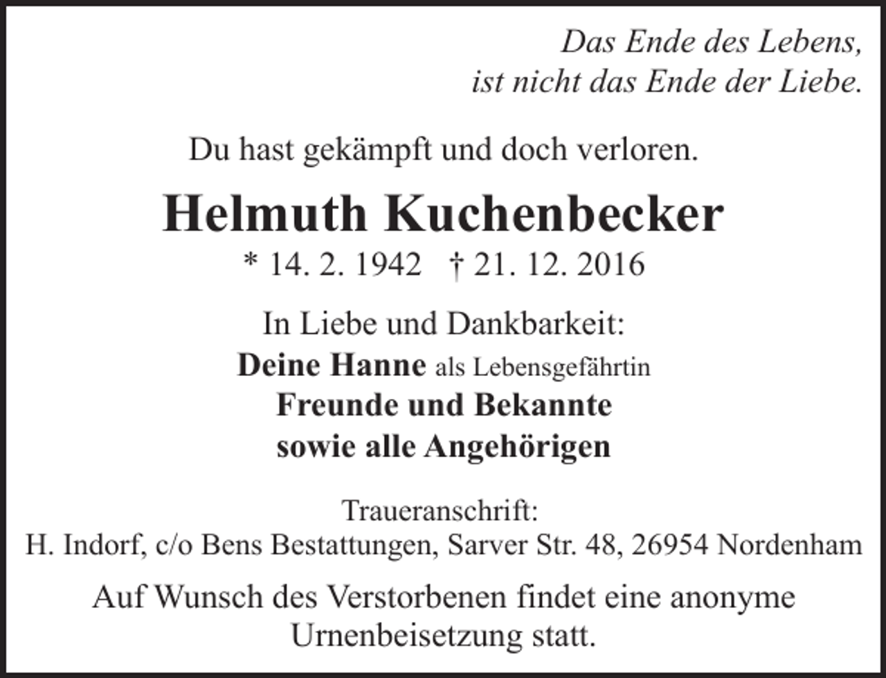 <p>Das Ende des Lebens,<br />ist nicht das Ende der Liebe.<br />Du hast gekämpft und doch verloren.</p><p>Helmuth Kuchenbecker<br />* 14. 2. 1942 † 21. 12. 2016</p><p>In Liebe und Dankbarkeit:<br />Deine Hanne als Lebensgefährtin<br />Freunde und Bekannte<br />sowie alle Angehörigen<br />Traueranschrift:<br />H. Indorf, c/o Bens Bestattungen, Sarver Str. 48, 26954 Nordenham</p><p>Auf Wunsch des Verstorbenen findet eine anonyme<br />Urnenbeisetzung statt.</p>