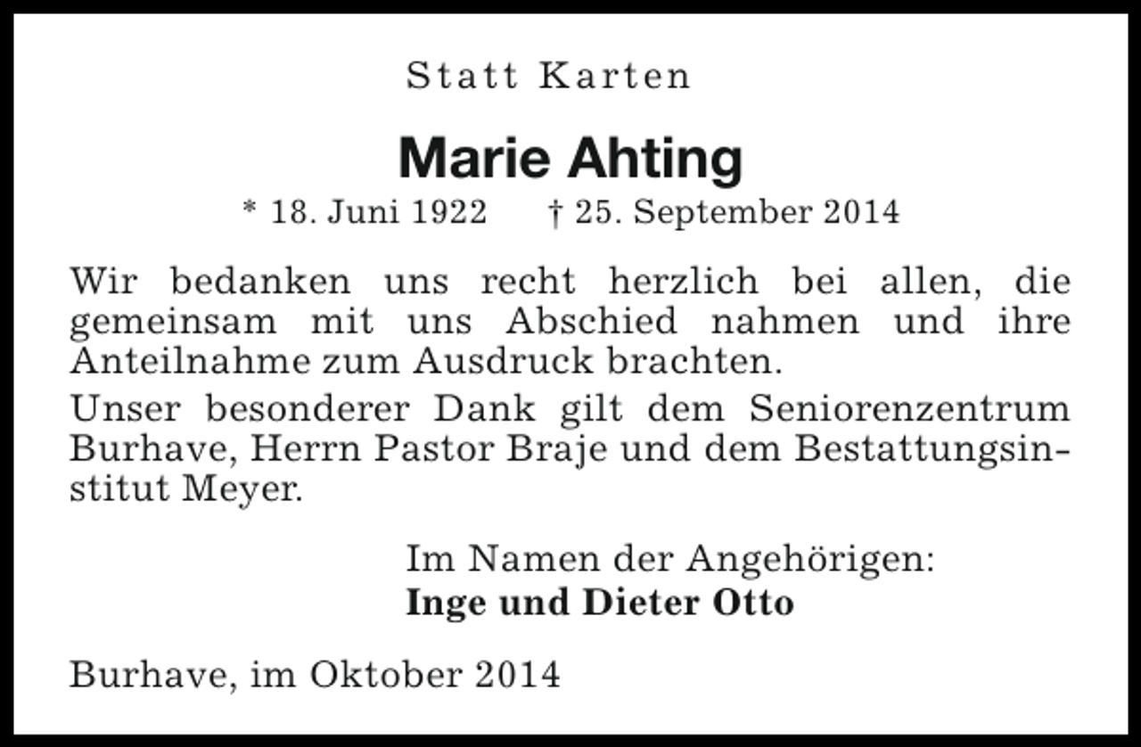 <p>S t a t t K a rt e n</p><p>Marie Ahting</p><p>* 18. Juni 1922</p><p>† 25. September 2014</p><p>Wir bedanken uns recht herzlich bei allen, die<br />gemeinsam mit uns Abschied nahmen und ihre<br />Anteilnahme zum Ausdruck brachten.<br />Unser besonderer Dank gilt dem Seniorenzentrum<br />Burhave, Herrn Pastor Braje und dem Bestattungsinstitut Meyer.<br />Im Namen der Angehörigen:<br />Inge und Dieter Otto<br />Burhave, im Oktober 2014</p>