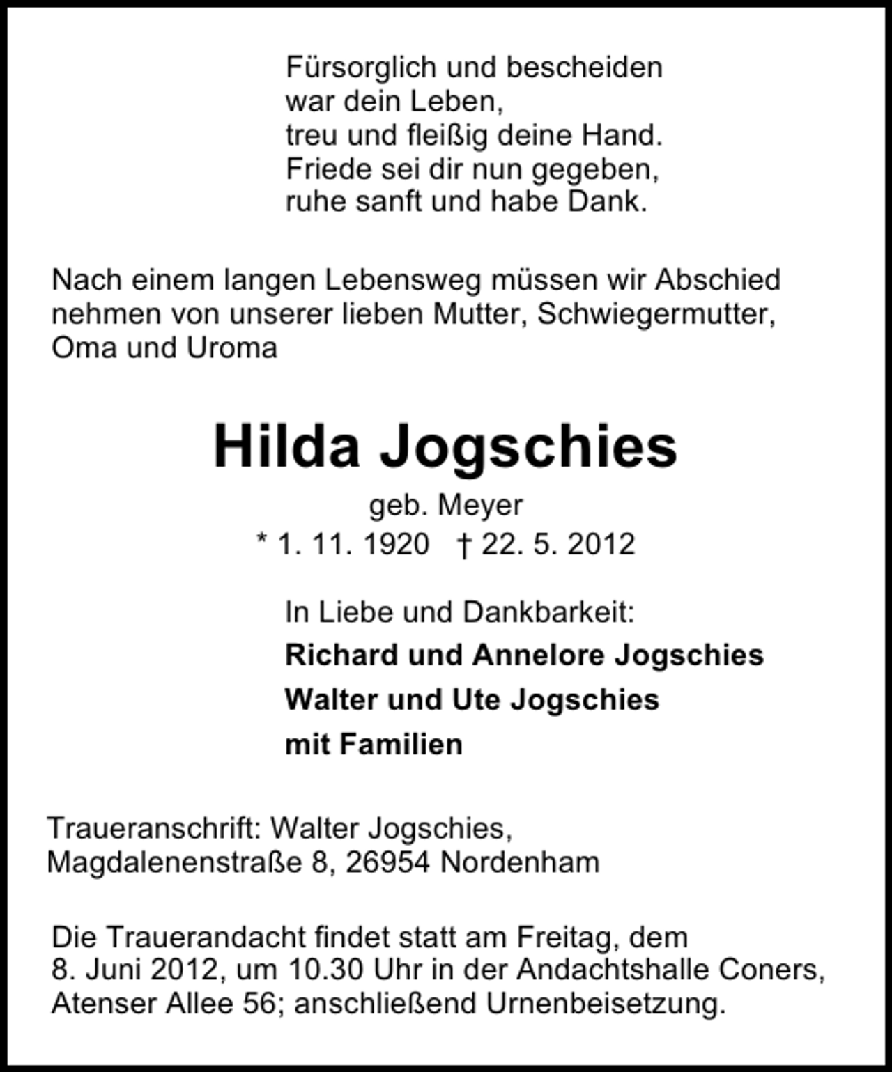 <p>Fürsorglich und bescheiden<br />war dein Leben,<br />treu und fleißig deine Hand.<br />Friede sei dir nun gegeben,<br />ruhe sanft und habe Dank.<br />Nach einem langen Lebensweg müssen wir Abschied<br />nehmen von unserer lieben Mutter, Schwiegermutter,<br />Oma und Uroma</p>
<p>Hilda Jogschies<br />geb. Meyer<br />* 1. 11. 1920 † 22. 5. 2012</p>
<p>In Liebe und Dankbarkeit:<br />Richard und Annelore Jogschies<br />Walter und Ute Jogschies<br />mit Familien<br />Traueranschrift: Walter Jogschies,<br />Magdalenenstraße 8, 26954 Nordenham<br />Die Trauerandacht findet statt am Freitag, dem<br />8. Juni 2012, um 10.30 Uhr in der Andachtshalle Coners,<br />Atenser Allee 56; anschließend Urnenbeisetzung.</p>