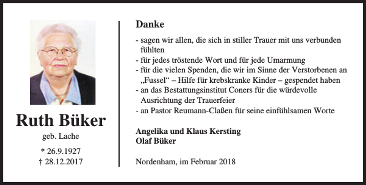 <p>Danke</p><p>Ruth Büker<br />geb. Lache</p><p>* 26.9.1927<br />† 28.12.2017</p><p>- sagen wir allen, die sich in stiller Trauer mit uns verbunden<br />fühlten<br />- für jedes tröstende Wort und für jede Umarmung<br />- für die vielen Spenden, die wir im Sinne der Verstorbenen an<br />„Fussel“ – Hilfe für krebskranke Kinder – gespendet haben<br />- an das Bestattungsinstitut Coners für die würdevolle<br />Ausrichtung der Trauerfeier<br />- an Pastor Reumann-Claßen für seine einfühlsamen Worte<br />Angelika und Klaus Kersting<br />Olaf Büker<br />Nordenham, im Februar 2018</p>