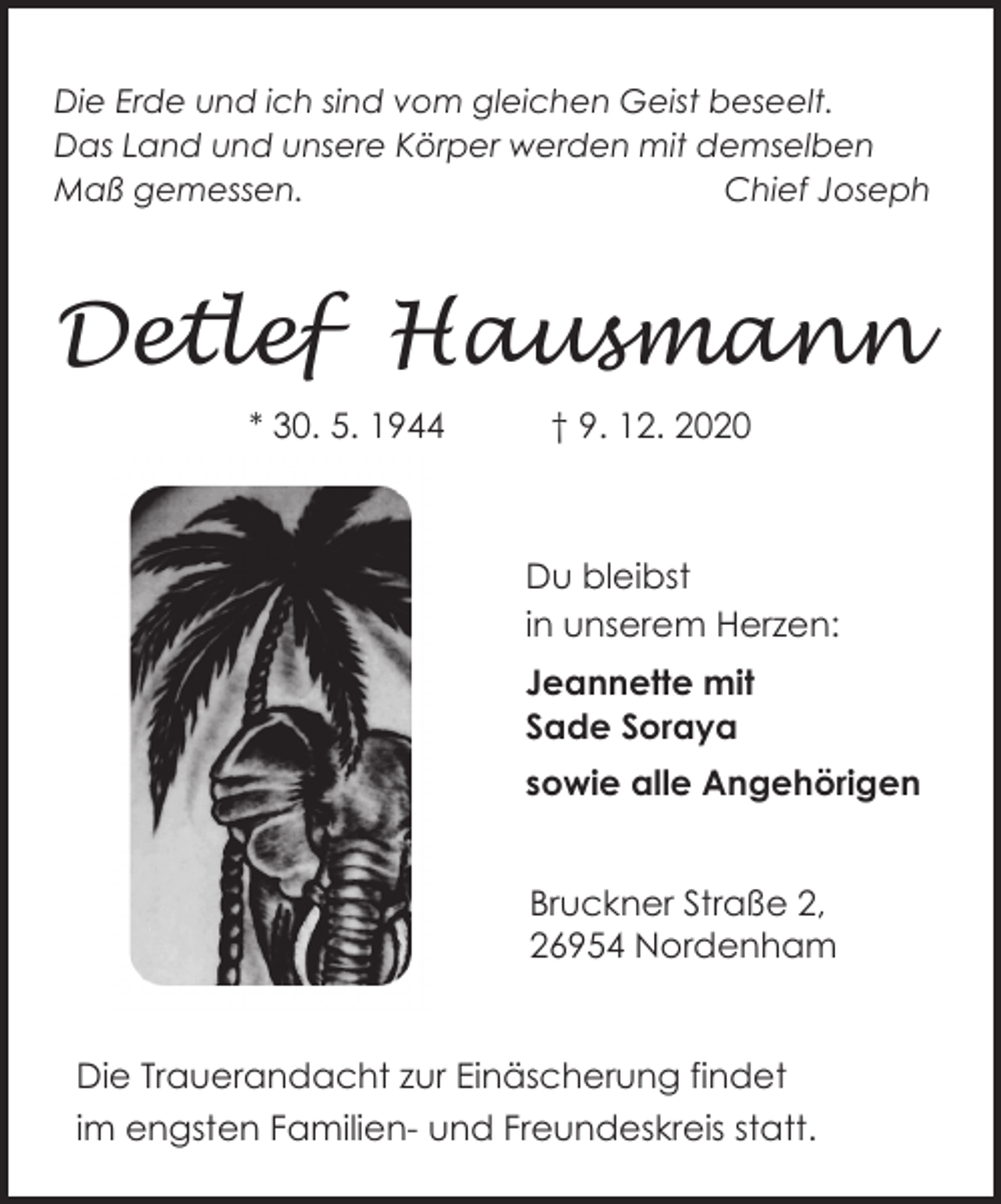 <p>Die Erde und ich sind vom gleichen Geist beseelt.<br />Das Land und unsere Körper werden mit demselben<br />Maß gemessen.<br />Chief Joseph</p>
<p>Detlef Hausmann<br />* 30. 5. 1944</p>
<p>† 9. 12. 2020</p>
<p>Du bleibst<br />in unserem Herzen:<br />Jeannette mit<br />Sade Soraya<br />sowie alle Angehörigen<br />Bruckner Straße 2,<br />26954 Nordenham<br />Die Trauerandacht zur Einäscherung findet<br />im engsten Familien- und Freundeskreis statt.</p>