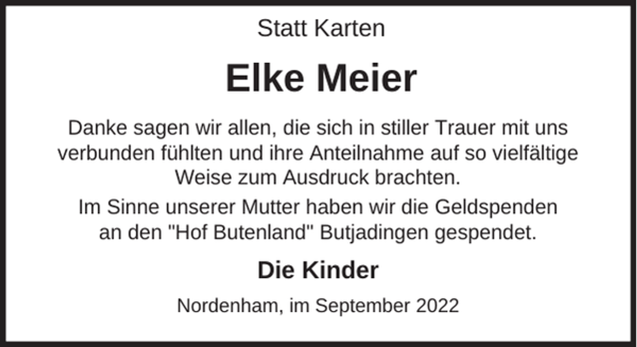 <p>Statt Karten</p><p>Elke Meier<br />Danke sagen wir allen, die sich in stiller Trauer mit uns<br />verbunden fühlten und ihre Anteilnahme auf so vielfältige<br />Weise zum Ausdruck brachten.<br />Im Sinne unserer Mutter haben wir die Geldspenden<br />an den "Hof Butenland" Butjadingen gespendet.</p><p>Die Kinder<br />Nordenham, im September 2022</p>