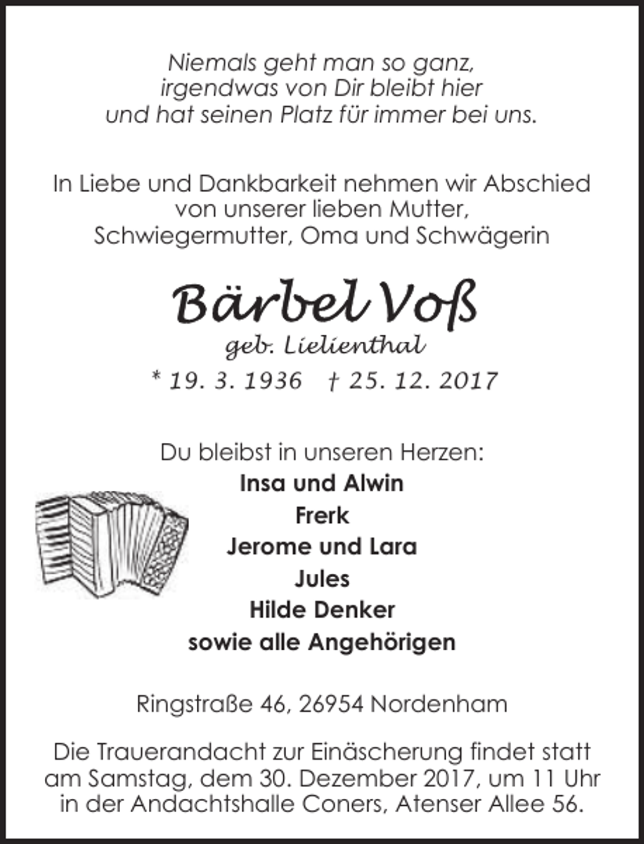 <p>Niemals geht man so ganz,<br />irgendwas von Dir bleibt hier<br />und hat seinen Platz für immer bei uns.<br />In Liebe und Dankbarkeit nehmen wir Abschied<br />von unserer lieben Mutter,<br />Schwiegermutter, Oma und Schwägerin</p>
<p>geb. Lielienthal</p>
<p>* 19. 3. 1936</p>
<p>† 25. 12. 2017</p>
<p>Du bleibst in unseren Herzen:<br />Insa und Alwin<br />Frerk<br />Jerome und Lara<br />Jules<br />Hilde Denker<br />sowie alle Angehörigen<br />Ringstraße 46, 26954 Nordenham<br />Die Trauerandacht zur Einäscherung findet statt<br />am Samstag, dem 30. Dezember 2017, um 11 Uhr<br />in der Andachtshalle Coners, Atenser Allee 56.</p>