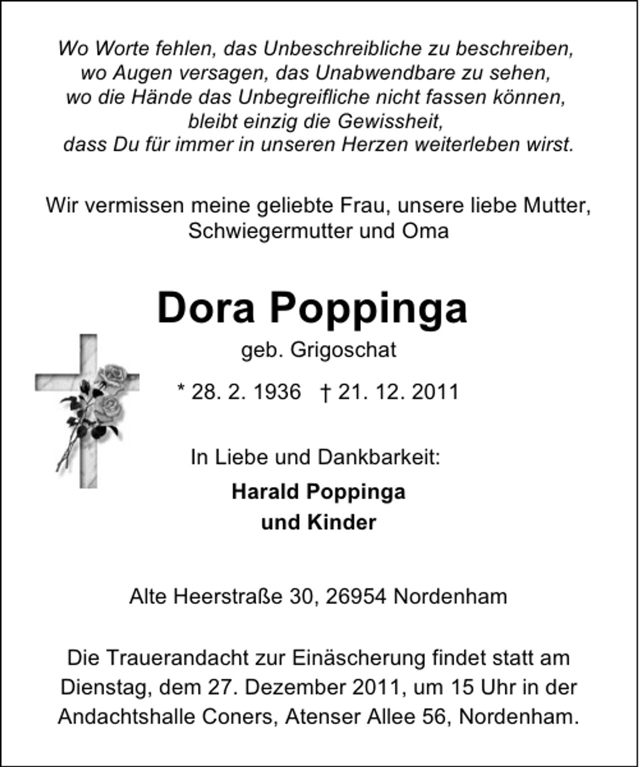 <p>Wo Worte fehlen, das Unbeschreibliche zu beschreiben,<br />wo Augen versagen, das Unabwendbare zu sehen,<br />wo die Hände das Unbegreifliche nicht fassen können,<br />bleibt einzig die Gewissheit,<br />dass Du für immer in unseren Herzen weiterleben wirst.</p><p>Wir vermissen meine geliebte Frau, unsere liebe Mutter,<br />Schwiegermutter und Oma</p><p>Dora Poppinga<br />geb. Grigoschat<br />* 28. 2. 1936 † 21. 12. 2011<br />In Liebe und Dankbarkeit:<br />Harald Poppinga<br />und Kinder<br />Alte Heerstraße 30, 26954 Nordenham<br />Die Trauerandacht zur Einäscherung findet statt am<br />Dienstag, dem 27. Dezember 2011, um 15 Uhr in der<br />Andachtshalle Coners, Atenser Allee 56, Nordenham.</p>