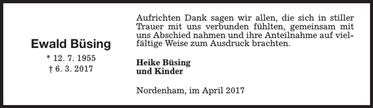 <p>Ewald Büsing<br />* 12. 7. 1955<br />† 6. 3. 2017</p><p>Aufrichten Dank sagen wir allen, die sich in stiller<br />Trauer mit uns verbunden fühlten, gemeinsam mit<br />uns Abschied nahmen und ihre Anteilnahme auf vielfältige Weise zum Ausdruck brachten.<br />Heike Büsing<br />und Kinder<br />Nordenham, im April 2017</p>