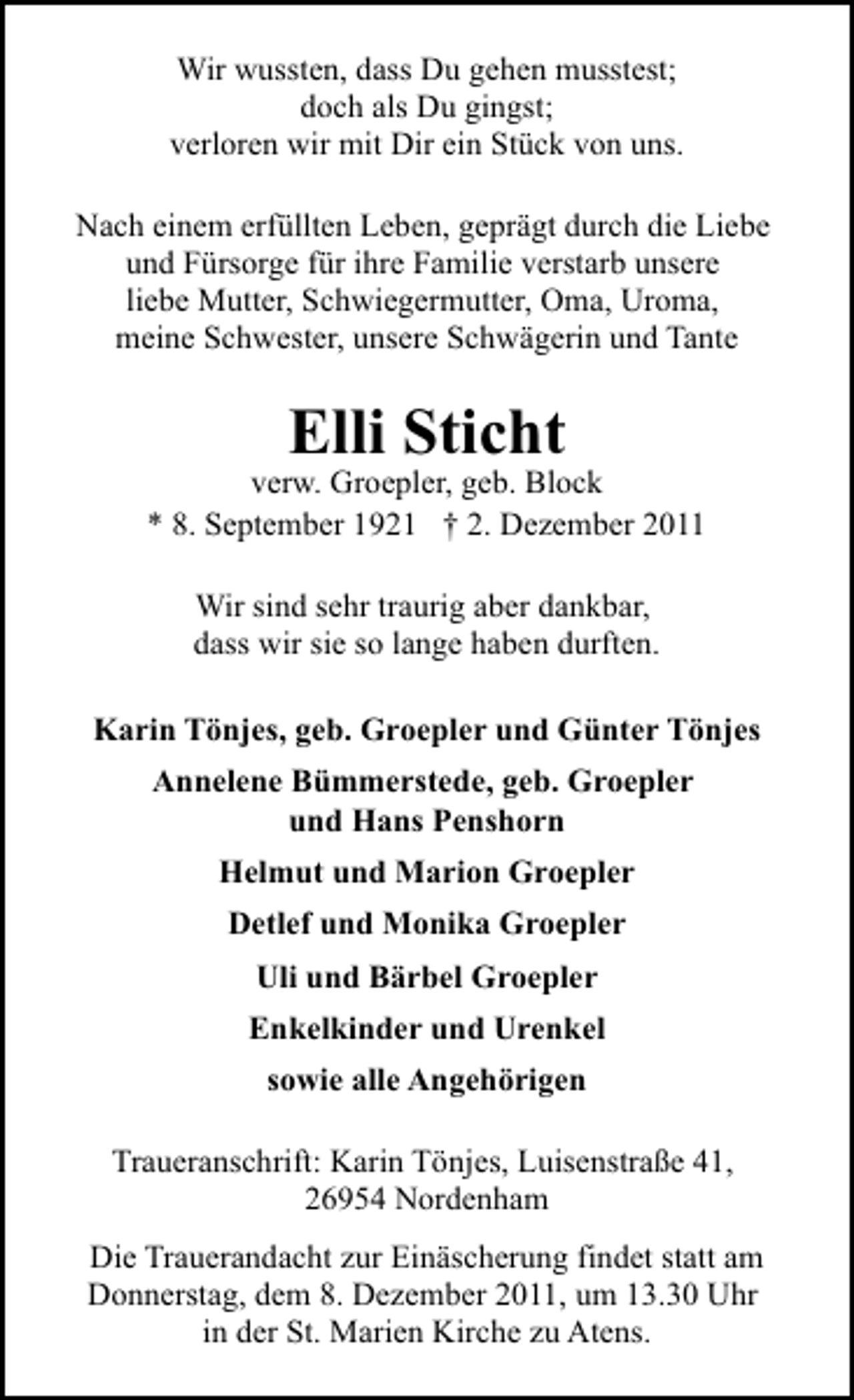 <p>Wir wussten, dass Du gehen musstest;<br />doch als Du gingst;<br />verloren wir mit Dir ein Stück von uns.<br />Nach einem erfüllten Leben, geprägt durch die Liebe<br />und Fürsorge für ihre Familie verstarb unsere<br />liebe Mutter, Schwiegermutter, Oma, Uroma,<br />meine Schwester, unsere Schwägerin und Tante</p>
<p>Elli Sticht<br />verw. Groepler, geb. Block<br />* 8. September 1921 † 2. Dezember 2011<br />Wir sind sehr traurig aber dankbar,<br />dass wir sie so lange haben durften.<br />Karin Tönjes, geb. Groepler und Günter Tönjes<br />Annelene Bümmerstede, geb. Groepler<br />und Hans Penshorn<br />Helmut und Marion Groepler<br />Detlef und Monika Groepler<br />Uli und Bärbel Groepler<br />Enkelkinder und Urenkel<br />sowie alle Angehörigen<br />Traueranschrift: Karin Tönjes, Luisenstraße 41,<br />26954 Nordenham<br />Die Trauerandacht zur Einäscherung findet statt am<br />Donnerstag, dem 8. Dezember 2011, um 13.30 Uhr<br />in der St. Marien Kirche zu Atens.</p>