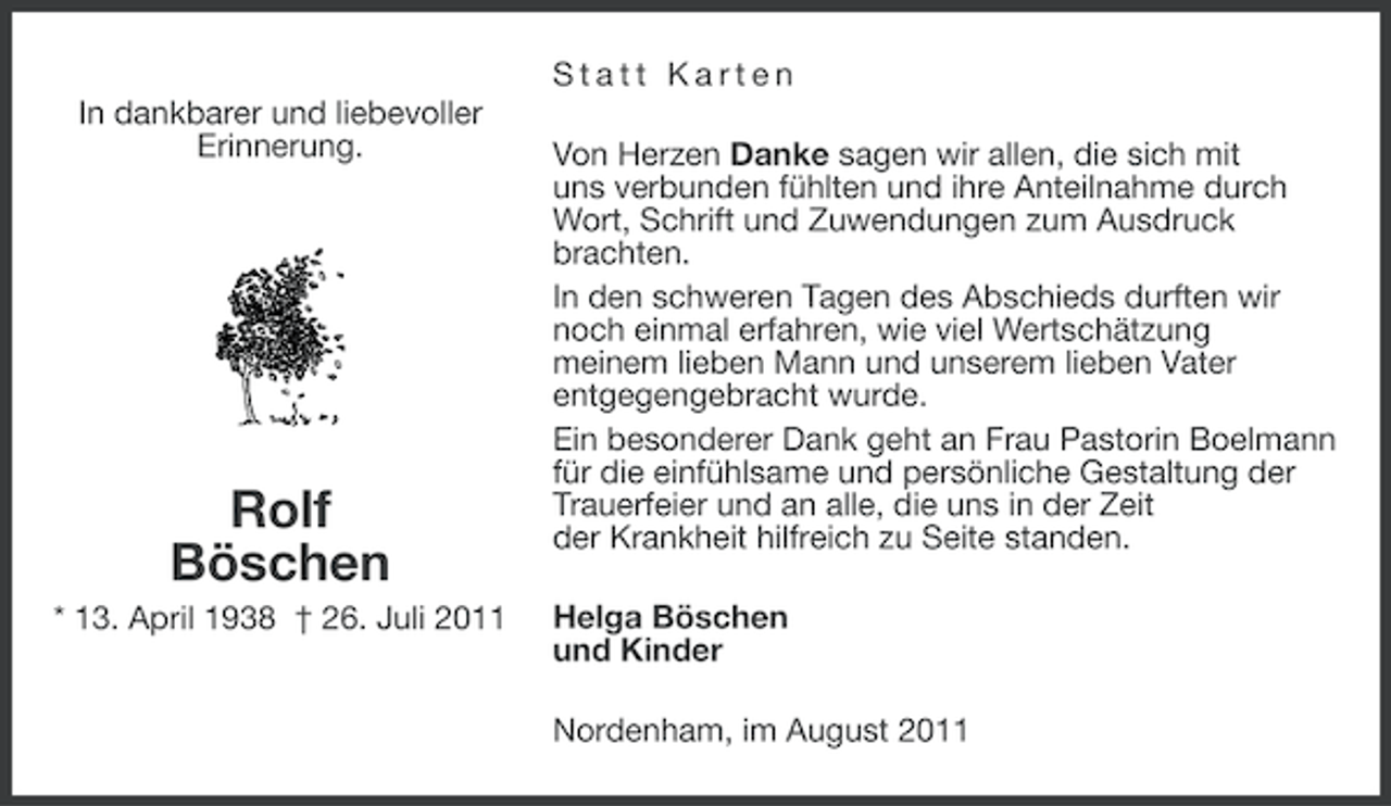 <p>Statt Karten<br />In dankbarer und liebevoller<br />Erinnerung.</p><p>Rolf<br />Böschen<br />* 13. April 1938 † 26. Juli 2011</p><p>Von Herzen Danke sagen wir allen, die sich mit<br />uns verbunden fühlten und ihre Anteilnahme durch<br />Wort, Schrift und Zuwendungen zum Ausdruck<br />brachten.<br />In den schweren Tagen des Abschieds durften wir<br />noch einmal erfahren, wie viel Wertschätzung<br />meinem lieben Mann und unserem lieben Vater<br />entgegengebracht wurde.<br />Ein besonderer Dank geht an Frau Pastorin Boelmann<br />für die einfühlsame und persönliche Gestaltung der<br />Trauerfeier und an alle, die uns in der Zeit<br />der Krankheit hilfreich zu Seite standen.<br />Helga Böschen<br />und Kinder<br />Nordenham, im August 2011</p>