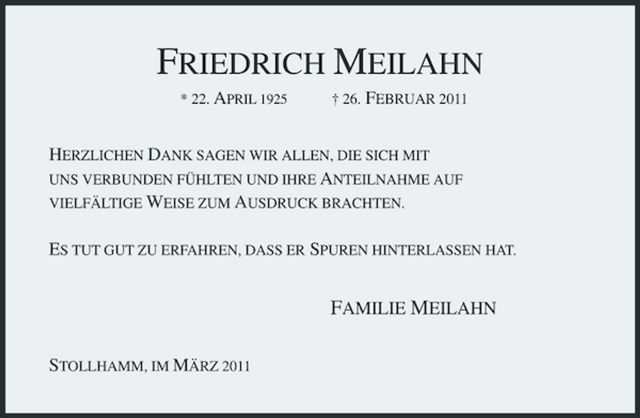 <p>FRIEDRICH MEILAHN<br />* 22. APRIL 1925 Â† 26. FEBRUAR 2011<br />HERZLICHEN DANK SAGEN WIR ALLEN, DIE SICH MIT<br />UNS VERBUNDEN FÃœHLTEN UND IHRE ANTEILNAHME AUF<br />VIELFÃ„LTIGE WEISE ZUM AUSDRUCK BRACHTEN.</p><p>ES TUT GUT ZU ERFAHREN, DASS ER SPUREN HINTERLASSEN HAT.<br />FAMILIE MEILAHN<br />STOLLHAMM, IM MÃ„RZ 2011</p>