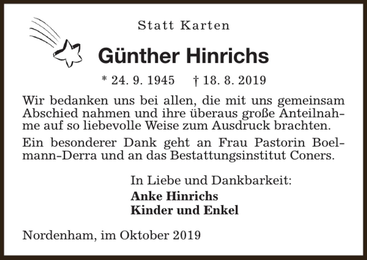<p>S t a t t K a rt e n</p><p>Günther Hinrichs<br />* 24. 9. 1945</p><p>† 18. 8. 2019</p><p>Wir bedanken uns bei allen, die mit uns gemeinsam<br />Abschied nahmen und ihre überaus große Anteilnahme auf so liebevolle Weise zum Ausdruck brachten.<br />Ein besonderer Dank geht an Frau Pastorin Boelmann-Derra und an das Bestattungsinstitut Coners.<br />In Liebe und Dankbarkeit:<br />Anke Hinrichs<br />Kinder und Enkel<br />Nordenham, im Oktober 2019</p>
