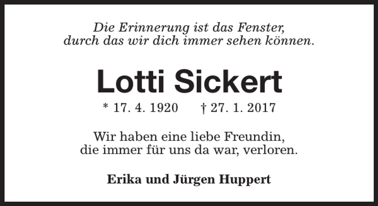 <p>Die Erinnerung ist das Fenster,<br />durch das wir dich immer sehen können.</p><p>Lotti Sickert<br />* 17. 4. 1920</p><p>† 27. 1. 2017</p><p>Wir haben eine liebe Freundin,<br />die immer für uns da war, verloren.<br />Erika und Jürgen Huppert</p>