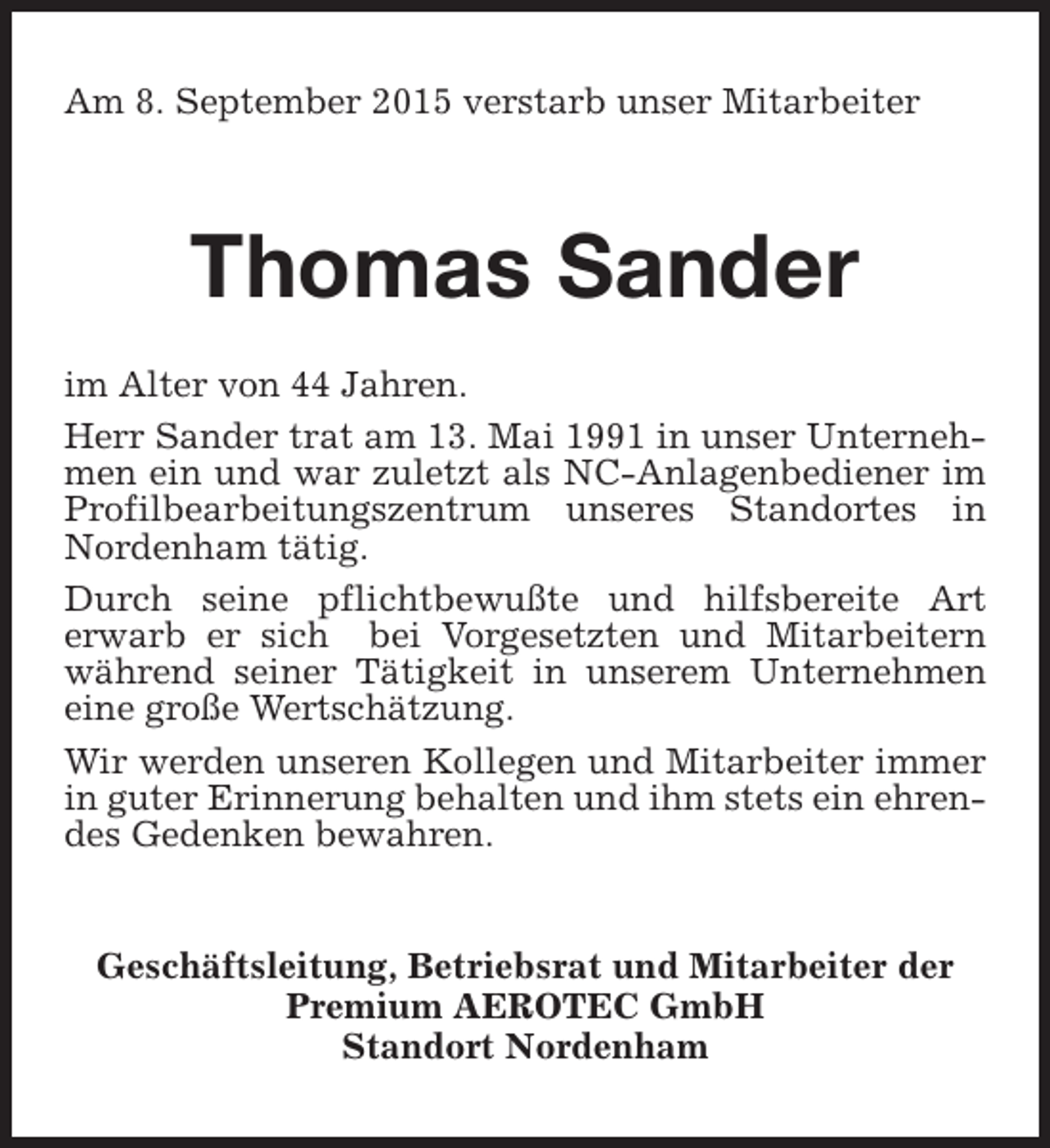 <p>Am 8. September 2015 verstarb unser Mitarbeiter</p><p>Thomas Sander<br />im Alter von 44 Jahren.<br />Herr Sander trat am 13. Mai 1991 in unser Unternehmen ein und war zuletzt als NC-Anlagenbediener im<br />Profilbearbeitungszentrum unseres Standortes in<br />Nordenham tätig.<br />Durch seine pflichtbewußte und hilfsbereite Art<br />erwarb er sich bei Vorgesetzten und Mitarbeitern<br />während seiner Tätigkeit in unserem Unternehmen<br />eine große Wertschätzung.<br />Wir werden unseren Kollegen und Mitarbeiter immer<br />in guter Erinnerung behalten und ihm stets ein ehrendes Gedenken bewahren.<br />Geschäftsleitung, Betriebsrat und Mitarbeiter der<br />Premium AEROTEC GmbH<br />Standort Nordenham</p>