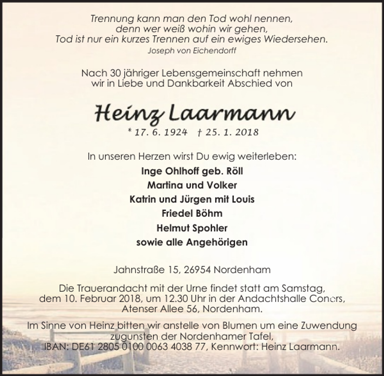 <p>Trennung kann man den Tod wohl nennen,<br />denn wer weiß wohin wir gehen,<br />Tod ist nur ein kurzes Trennen auf ein ewiges Wiedersehen.<br />Joseph von Eichendorff</p><p>Nach 30 jähriger Lebensgemeinschaft nehmen<br />wir in Liebe und Dankbarkeit Abschied von</p><p>* 17. 6. 1924</p><p>† 25. 1. 2018</p><p>In unseren Herzen wirst Du ewig weiterleben:<br />Inge Ohlhoff geb. Röll<br />Martina und Volker<br />Katrin und Jürgen mit Louis<br />Friedel Böhm<br />Helmut Spohler<br />sowie alle Angehörigen<br />Jahnstraße 15, 26954 Nordenham<br />Die Trauerandacht mit der Urne findet statt am Samstag,<br />dem 10. Februar 2018, um 12.30 Uhr in der Andachtshalle Cone<br />ers,<br />Atenser Allee 56, Nordenham.<br />Im Sinne von Heinz bitten wir anstelle von Blumen um eine Zuwendung<br />zugunsten der Nordenhamer Tafel,<br />n.<br />IBAN: DE61 2805 0163 4038 77, Kennwort: Heinz Laarmann</p>