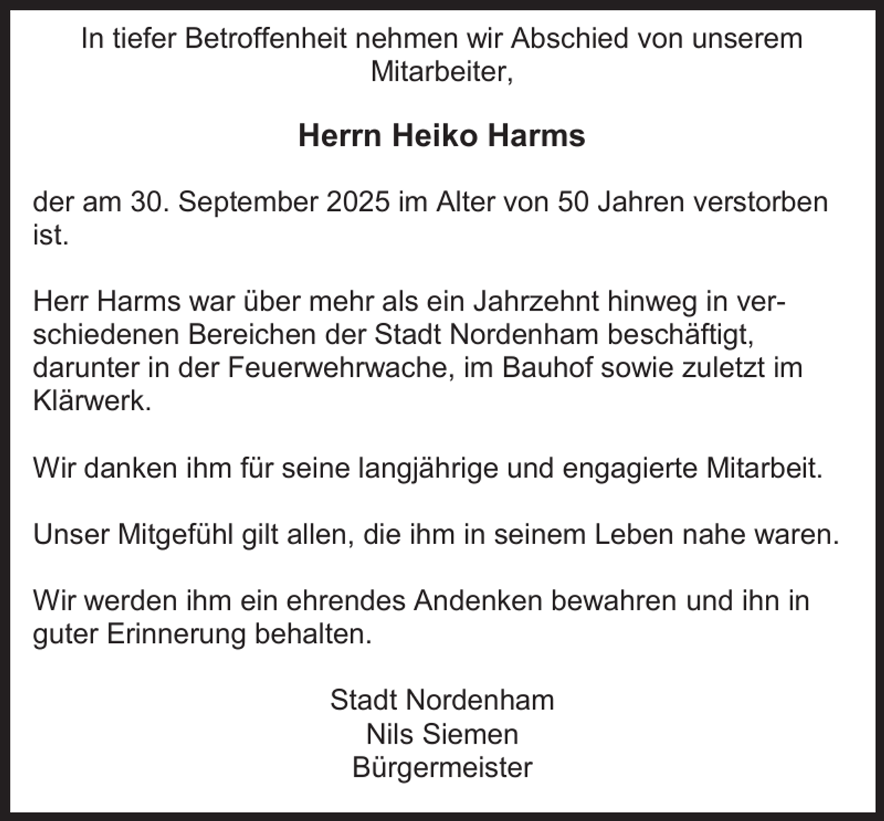<p>In tiefer Betroffenheit nehmen wir Abschied von unserem<br />Mitarbeiter,</p><p>Herrn Heiko Harms<br />der am 30. September 2025 im Alter von 50 Jahren verstorben<br />ist.<br />Herr Harms war über mehr als ein Jahrzehnt hinweg in verschiedenen Bereichen der Stadt Nordenham beschäftigt,<br />darunter in der Feuerwehrwache, im Bauhof sowie zuletzt im<br />Klärwerk.<br />Wir danken ihm für seine langjährige und engagierte Mitarbeit.<br />Unser Mitgefühl gilt allen, die ihm in seinem Leben nahe waren.<br />Wir werden ihm ein ehrendes Andenken bewahren und ihn in<br />guter Erinnerung behalten.<br />Stadt Nordenham<br />Nils Siemen<br />Bürgermeister</p>
