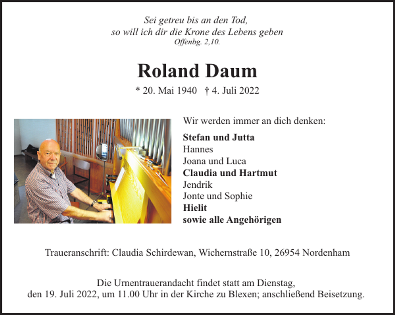 <p>Sei getreu bis an den Tod,<br />so will ich dir die Krone des Lebens geben<br />Offenbg. 2,10.</p><p>Roland Daum</p><p>* 20. Mai 1940 † 4. Juli 2022<br />Wir werden immer an dich denken:<br />Stefan und Jutta<br />Hannes<br />Joana und Luca<br />Claudia und Hartmut<br />Jendrik<br />Jonte und Sophie<br />Hielit<br />sowie alle Angehörigen<br />Traueranschrift: Claudia Schirdewan, Wichernstraße 10, 26954 Nordenham<br />Die Urnentrauerandacht findet statt am Dienstag,<br />den 19. Juli 2022, um 11.00 Uhr in der Kirche zu Blexen; anschließend Beisetzung.</p>