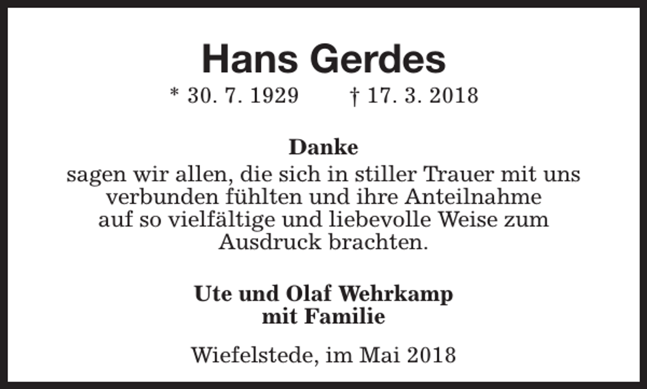 <p>Hans Gerdes</p><p>* 30. 7. 1929</p><p>† 17. 3. 2018</p><p>Danke<br />sagen wir allen, die sich in stiller Trauer mit uns<br />verbunden fühlten und ihre Anteilnahme<br />auf so vielfältige und liebevolle Weise zum<br />Ausdruck brachten.<br />Ute und Olaf Wehrkamp<br />mit Familie<br />Wiefelstede, im Mai 2018</p>