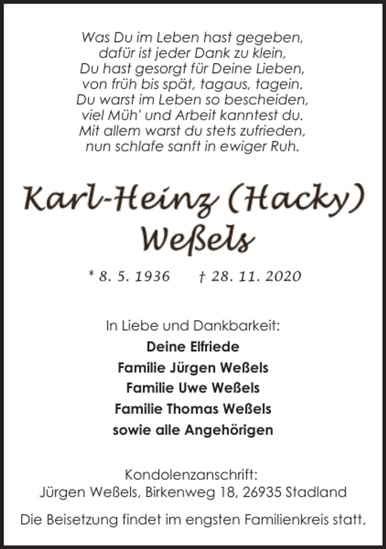 <p>Was Du im Leben hast gegeben,<br />dafür ist jeder Dank zu klein,<br />Du hast gesorgt für Deine Lieben,<br />von früh bis spät, tagaus, tagein.<br />Du warst im Leben so bescheiden,<br />viel Müh' und Arbeit kanntest du.<br />Mit allem warst du stets zufrieden,<br />nun schlafe sanft in ewiger Ruh.</p><p>* 8. 5. 1936</p><p>† 28. 11. 2020</p><p>In Liebe und Dankbarkeit:<br />Deine Elfriede<br />Familie Jürgen Weßels<br />Familie Uwe Weßels<br />Familie Thomas Weßels<br />sowie alle Angehörigen<br />Kondolenzanschrift:<br />Jürgen Weßels, Birkenweg 18, 26935 Stadland<br />Die Beisetzung findet im engsten Familienkreis statt.</p>