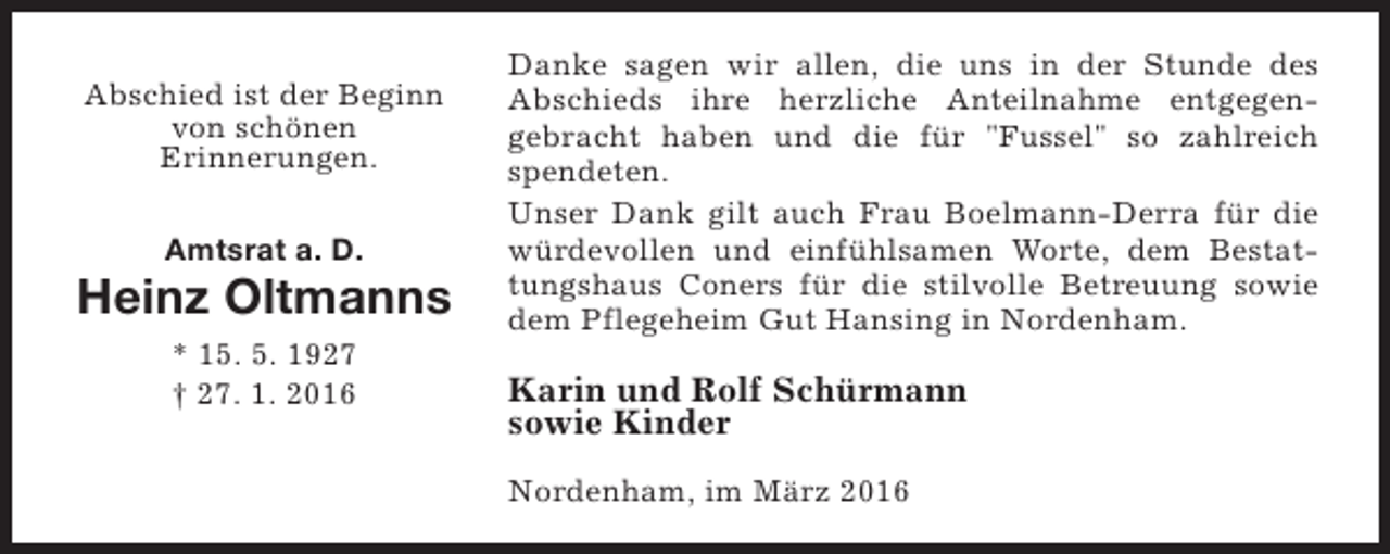 <p>Abschied ist der Beginn<br />von schönen<br />Erinnerungen.<br />Amtsrat a. D.</p><p>Heinz Oltmanns<br />* 15. 5. 1927<br />† 27. 1. 2016</p><p>Danke sagen wir allen, die uns in der Stunde des<br />Abschieds ihre herzliche Anteilnahme entgegengebracht haben und die für "Fussel" so zahlreich<br />spendeten.<br />Unser Dank gilt auch Frau Boelmann-Derra für die<br />würdevollen und einfühlsamen Worte, dem Bestattungshaus Coners für die stilvolle Betreuung sowie<br />dem Pflegeheim Gut Hansing in Nordenham.</p><p>Karin und Rolf Schürmann<br />sowie Kinder<br />Nordenham, im März 2016</p>