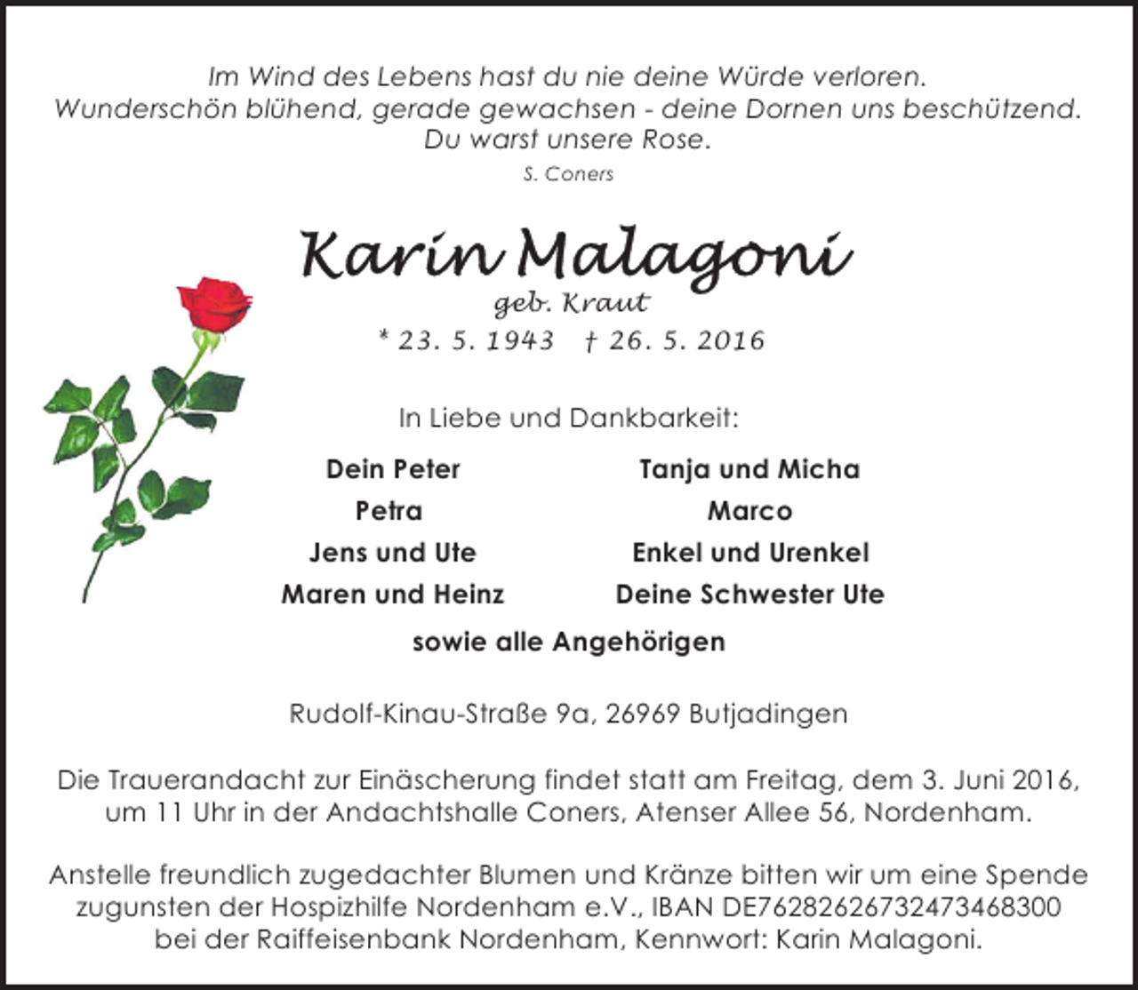 <p>Im Wind des Lebens hast du nie deine Würde verloren.<br />Wunderschön blühend, gerade gewachsen - deine Dornen uns beschützend.<br />Du warst unsere Rose.<br />S. Coners</p>
<p>Karin Malagoni</p>
<p>geb. Kraut<br />* 23. 5. 1943 † 26. 5. 2016</p>
<p>In Liebe und Dankbarkeit:<br />Dein Peter</p>
<p>Tanja und Micha</p>
<p>Petra</p>
<p>Marco</p>
<p>Jens und Ute</p>
<p>Enkel und Urenkel</p>
<p>Maren und Heinz</p>
<p>Deine Schwester Ute</p>
<p>sowie alle Angehörigen<br />Rudolf-Kinau-Straße 9a, 26969 Butjadingen<br />Die Trauerandacht zur Einäscherung findet statt am Freitag, dem 3. Juni 2016,<br />um 11 Uhr in der Andachtshalle Coners, Atenser Allee 56, Nordenham.<br />Anstelle freundlich zugedachter Blumen und Kränze bitten wir um eine Spende<br />zugunsten der Hospizhilfe Nordenham e.V., IBAN DE76282626732473468300<br />bei der Raiffeisenbank Nordenham, Kennwort: Karin Malagoni.</p>