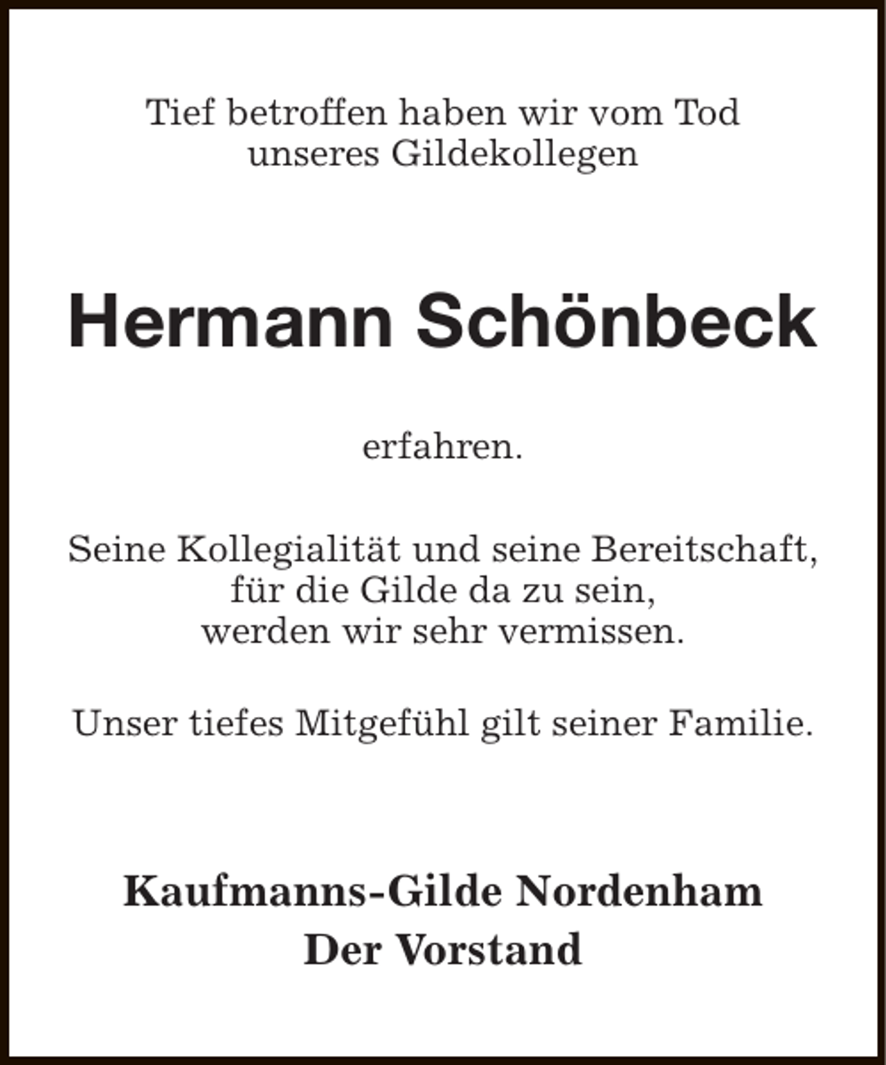 <p>Tief betroffen haben wir vom Tod<br />unseres Gildekollegen</p><p>Hermann Schönbeck<br />erfahren.<br />Seine Kollegialität und seine Bereitschaft,<br />für die Gilde da zu sein,<br />werden wir sehr vermissen.<br />Unser tiefes Mitgefühl gilt seiner Familie.</p><p>Kaufmanns-Gilde Nordenham<br />Der Vorstand</p>