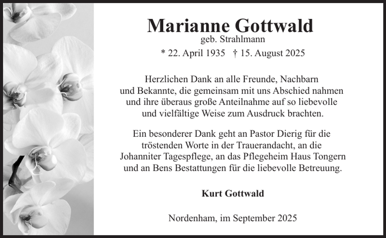 <p>Marianne Gottwald<br />geb. Strahlmann<br />* 22. April 1935 † 15. August 2025</p><p>Herzlichen Dank an alle Freunde, Nachbarn<br />und Bekannte, die gemeinsam mit uns Abschied nahmen<br />und ihre überaus große Anteilnahme auf so liebevolle<br />und vielfältige Weise zum Ausdruck brachten.<br />Ein besonderer Dank geht an Pastor Dierig für die<br />tröstenden Worte in der Trauerandacht, an die<br />Johanniter Tagespflege, an das Pflegeheim Haus Tongern<br />und an Bens Bestattungen für die liebevolle Betreuung.<br />Kurt Gottwald<br />Nordenham, im September 2025</p>