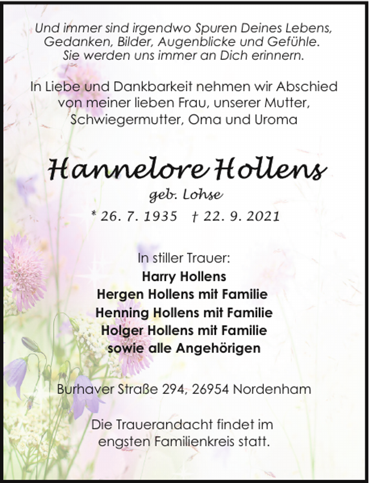 <p>Und immer sind irgendwo Spuren Deines Lebens,<br />Gedanken, Bilder, Augenblicke und Gefühle.<br />Sie werden uns immer an Dich erinnern.</p>
<p>In Liebe und Dankbarkeit nehmen wir Abschied<br />von meiner lieben Frau, unserer Mutter,<br />Schwiegermutter, Oma und Uroma</p>
<p>geb. Lohse<br />* 26. 7. 1935</p>
<p>† 22. 9. 2021</p>
<p>In stiller Trauer:<br />Harry Hollens<br />Hergen Hollens mit Familie<br />Henning Hollens mit Familie<br />Holger Hollens mit Familie<br />sowie alle Angehörigen<br />Burhaver Straße 294, 26954 Nordenham<br />Die Trauerandacht findet im<br />engsten Familienkreis statt.</p>